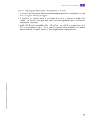 35
L’environnement du management chapitre
2
©
Dunod
-
Toute
reproduction
non
autorisée
est
un
délit.
Le cloud computing présente aussi un certain nombre de risques :
–
– le risque de voir les données externalisées de l’entreprise piratées ou corrompues ; le choix
d’un cloud privé diminue ces risques ;
–
– la propriété des données entre le prestataire de services et l’entreprise relève d’un
contrat ; elle peut être à l’origine d’un conflit puisque la législation dans ce domaine est
en constante évolution ;
–
– gardien des données essentielles, voire vitales, d’une entreprise, le prestataire de services
détient un pouvoir sur celle-ci ; il peut jouer de ce pouvoir pour demander un prix élevé
à toute demande de modification ou d’ajout de prestations supplémentaires.
 