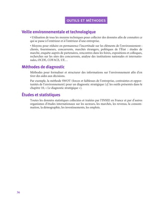 36
outils et méthodes
Veille environnementale et technologique
• Utilisation de tous les moyens techniques pour collecter des données afin de connaître ce
qui se passe à l’extérieur et à l’intérieur d’une entreprise.
• Moyens pour réduire en permanence l’incertitude sur les éléments de l’environnement :
clients, fournisseurs, concurrents, marchés étrangers, politiques de l’État  : études de
marché, enquête auprès de partenaires, rencontres dans les foires, expositions et colloques,
recherches sur les sites des concurrents, analyse des institutions nationales et internatio-
nales, OCDE, COFACE, UE…
Méthodes de diagnostic
Méthodes pour formaliser et structurer des informations sur l’environnement afin d’en
tirer des aides aux décisions.
Par exemple, la méthode SWOT (forces et faiblesses de l’entreprise, contraintes et oppor-
tunités de l’environnement) pour un diagnostic stratégique (cf. les outils présentés dans le
chapitre 10, « Le diagnostic stratégique »).
Études et statistiques
Toutes les données statistiques collectées et traitées par l’INSEE en France et par d’autres
organismes d’études internationaux sur les secteurs, les marchés, les revenus, la consom-
mation, la démographie, les investissements, les emplois.
 
