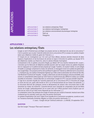 application
37
APPLICATIONS
application 1	 Les relations entreprises/États
application 2	 Les relations technologies/entreprises
application 3	 Les relations environnement économique/entreprise
application 4	 Start up
application 5	 Patagonia
Application 1
Les relations entreprises/États
Google se sert-il d’Android pour privilégier ses propres services au détriment de ceux de la concurrence ?
C’est la question que se pose l’autorité américaine de la concurrence [FTC] à propos du système d’exploi-
tation pour téléphone mobile du géant de l’Internet. […]
À l’origine de ces investigations qui n’en sont qu’à leurs débuts, plusieurs plaintes émanant de déve-
loppeurs d’applications et de fournisseurs de services en ligne à l’encontre du système, qui équipe 59 %
des téléphones mobiles aux États-Unis, selon le cabinet d’études Framingham.
Contrairement à iOS, le système concurrent d’Apple, qui détient 38 % du marché, Android est dit « ouvert »,
c’est-à-dire que les fabricants de téléphone portable peuvent créer leur propre version du système d’exploita-
tion en s’appuyant sur le système de base proposé par Google. Toutefois, s’ils veulent l’utiliser, ils sont obligés
d’installer un package comprenant le moteur de recherche, la messagerie Gmail et le système de géolocalisa-
tion Google Maps. Une puissance de feu dont profiterait le géant de l’Internet au détriment de la concurrence.
[…] FairSearch.org, une coalition d’entreprises high-tech qui milite contre la domination de la firme de Palo Alto,
s’est félicité de l’ouverture de l’enquête. « Google a utilisé toute une série de tactiques anticoncurrentielles, pour-
suivant un comportement préoccupant qui rend l’accès au marché encore plus difficile et coûteux aux sociétés
nouvelles et innovantes », avance-t‑elle dans un communiqué. Google et la FTC n’ont pas souhaité s’exprimer.
Il s’agit de la seconde enquête de l’autorité américaine de la concurrence (FTC) à l’encontre de Google
en moins de trois ans, après celle lancée en 2012 sur le fonctionnement de son moteur de recherche. […]
Ce document décrivait des pratiques comme le déclassement de certains sites concurrents dans le réfé-
rencement du moteur de recherche. L’autorité donnait aussi l’exemple du comparateur de prix de billets
d’avion de Google, systématiquement mis en avant alors qu’il offrait pourtant moins d’options que cer-
tains de ses rivaux et qu’il était moins fréquenté par les internautes. […]
La contestation autour des pratiques de Google ne baisse pas pour autant d’intensité. Android vient d’être
condamné par les autorités russes pour abus de position dominante.
Le système d’exploitation fait aussi l’objet d’une enquête de la Commission européenne, ouverte en avril,
sur l’existence éventuelle d’ententes illégales ou d’abus de position dominante. […]
S. Lauer, « Google visé par l’antitrust américain », Le Monde, 29 septembre 2015.
QUESTION
Que fait Google ? Pourquoi l’État veut-il intervenir ?
 