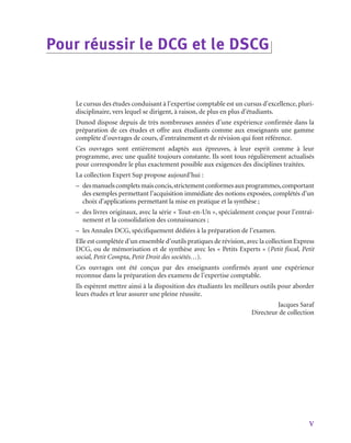 V
Le cursus des études conduisant à l’expertise comptable est un cursus d’excellence, pluri-
disciplinaire, vers lequel se dirigent, à raison, de plus en plus d’étudiants.
Dunod dispose depuis de très nombreuses années d’une expérience confirmée dans la
préparation de ces études et offre aux étudiants comme aux enseignants une gamme
complète d’ouvrages de cours, d’entraînement et de révision qui font référence.
Ces ouvrages sont entièrement adaptés aux épreuves, à leur esprit comme à leur
programme, avec une qualité toujours constante. Ils sont tous régulièrement actualisés
pour correspondre le plus exactement possible aux exigences des disciplines traitées.
La collection Expert Sup propose aujourd’hui :
– desmanuelscompletsmaisconcis,strictementconformesauxprogrammes,comportant
des exemples permettant l’acquisition immédiate des notions exposées, complétés d’un
choix d’applications permettant la mise en pratique et la synthèse ;
– 
des livres originaux, avec la série « Tout-en-Un », spécialement conçue pour l’entraî-
nement et la consolidation des connaissances ;
– 
les Annales DCG, spécifiquement dédiées à la préparation de l’examen.
Elle est complétée d’un ensemble d’outils pratiques de révision,avec la collection Express
DCG, ou de mémorisation et de synthèse avec les « Petits Experts » (Petit fiscal, Petit
social, Petit Compta, Petit Droit des sociétés…).
Ces ouvrages ont été conçus par des enseignants confirmés ayant une expérience
reconnue dans la préparation des examens de l’expertise comptable.
Ils espèrent mettre ainsi à la disposition des étudiants les meilleurs outils pour aborder
leurs études et leur assurer une pleine réussite.
Jacques Saraf
Directeur de collection
Pour réussir le DCG et le DSCG
 