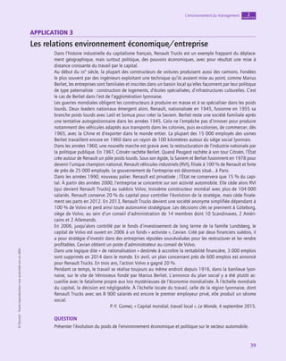 application
39
L’environnement du management chapitre
2
©
Dunod
-
Toute
reproduction
non
autorisée
est
un
délit.
Application 3
Les relations environnement économique/entreprise
Dans l’histoire industrielle du capitalisme français, Renault Trucks est un exemple frappant du déplace-
ment géographique, mais surtout politique, des pouvoirs économiques, avec pour résultat une mise à
distance croissante du travail par le capital.
Au début du xx
e
 siècle, la plupart des constructeurs de voitures produisent aussi des camions. Fondées
le plus souvent par des ingénieurs exploitant une technique qu’ils avaient mise au point, comme Marius
Berliet, les entreprises sont familiales et inscrites dans un bassin local qu’elles façonnent par leur politique
de type paternaliste : construction de logements, d’écoles spécialisées, d’infrastructures culturelles. C’est
le cas de Berliet dans l’est de l’agglomération lyonnaise.
Les guerres mondiales obligent les constructeurs à produire en masse et à se spécialiser dans les poids
lourds. Deux leaders nationaux émergent alors. Renault, nationalisée en 1945, fusionne en 1955 sa
branche poids lourds avec Latil et Somua pour créer la Saviem. Berliet reste une société familiale après
une tentative autogestionnaire dans les années 1945. Cela ne l’empêche pas d’innover pour produire
notamment des véhicules adaptés aux transports dans les colonies, puis ex-colonies, de commercer, dès
1965, avec la Chine et d’exporter dans le monde entier. La plupart des 15 000 employés des usines
Berliet travaillent encore en 1960 dans un rayon de 100 kilomètres autour du siège social lyonnais.
Dans les années 1960, une nouvelle marche est gravie avec la restructuration de l’industrie nationale par
la politique publique. En 1967, Citroën rachète Berliet. Quand Peugeot rachète à son tour Citroën, l’État
crée autour de Renault un pôle poids lourds. Sous son égide, la Saviem et Berliet fusionnent en 1978 pour
devenir l’unique champion national, Renault véhicules industriels (RVI), filiale à 100 % de Renault et forte
de près de 25 000 employés. Le gouvernement de l’entreprise est désormais situé… à Paris.
Dans les années 1990, nouveau palier. Renault est privatisée ; l’État ne conservera que 15 % du capi-
tal. À partir des années 2000, l’entreprise se concentre sur son activité automobile. Elle cède alors RVI
(qui devient Renault Trucks) au suédois Volvo, troisième constructeur mondial avec plus de 104 000
salariés. Renault conserve 20 % du capital pour contrôler l’évolution de la stratégie, mais cède finale-
ment ses parts en 2012. En 2013, Renault Trucks devient une société anonyme simplifiée dépendant à
100 % de Volvo et perd ainsi toute autonomie stratégique. Les décisions clés se prennent à Göteborg,
siège de Volvo, au sein d’un conseil d’administration de 14 membres dont 10 Scandinaves, 2 Améri-
cains et 2 Allemands.
En 2006, jusqu’alors contrôlé par le fonds d’investissement de long terme de la famille Lundsberg, le
capital de Volvo est ouvert en 2006 à un fonds « activiste », Cevian. Créé par deux financiers suédois, il
a pour stratégie d’investir dans des entreprises réputées sous-évaluées pour les restructurer et les rendre
profitables. Cevian obtient un poste d’administrateur au conseil de Volvo.
Dans une logique dite « de rationalisation » destinée à accroître la rentabilité financière, 3 000 emplois
sont supprimés en 2014 dans le monde. En avril, un plan concernant près de 600 emplois est annoncé
pour Renault Trucks. En trois ans, l’action Volvo a gagné 20 %.
Pendant ce temps, le travail se réalise toujours au même endroit depuis 1916, dans la banlieue lyon-
naise, sur le site de Vénissieux fondé par Marius Berliet. L’annonce du plan social y a été plutôt ac-
cueillie avec le fatalisme propre aux lois mystérieuses de l’économie mondialisée. À l’échelle mondiale
du capital, la décision est négligeable. À l’échelle locale du travail, celle de la région lyonnaise, dont
Renault Trucks avec ses 8 900 salariés est encore le premier employeur privé, elle produit un séisme
social.
P.-Y. Gomez, « Capital mondial, travail local », Le Monde, 4 septembre 2015.
QUESTION
Présenter l’évolution du poids de l’environnement économique et politique sur le secteur automobile.
 