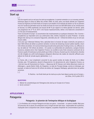 40
40
40
L’environnement du management
2
chapitre
Application 4
Start up
[…]
Tous les voyants sont au vert pour les start-up européennes. Le premier semestre a vu un nouveau sommet,
historique depuis le faste du début des années 2000. Au total, selon une étude réalisée par Clipperton
Finance et Digimind, les fonds levés en Europe se sont établis à 6,9 milliards de dollars sur les six premiers
mois de l’année (le périmètre exclut les levées de fonds de moins de 500 000 dollars et les introductions
en bourse). Ce chiffre représente une hausse de 86 % par rapport à la même période l’an dernier, après
une progression de 37 % en 2014. Une hausse impressionnante, même si les États-Unis concentrent 4
à 5 fois plus d’investissements.
Vraie nouveauté en Europe : la concentration des investissements sur quelques champions. Des « licornes »
européennes qui répondent ainsi aux américaines Uber, Airbnb, Snapchat et autres Pinterest : le terme
désigne des start-up à la croissance fulgurante, valorisées plus de 1 milliard de dollars et qui ne sont pas
encore cotées.
C’est ainsi que l’allemand Delivery Hero, spécialisé dans la livraison de repas à domicile, est parvenu à
lever 568 millions de dollars au premier semestre, le service de streaming musical suédois Spotify a réuni
526 millions de dollars. Et le service britannique de prêt entre particuliers Funding Circle a, lui, effectué un
tour de table de 150 millions de dollars. « On assiste à un phénomène de substitution, souligne Antoine
Ganancia, analyste senior chez Clipperton Finance. Les sociétés en plus forte croissance continuent de se
financer auprès d’investisseurs privés plutôt que d’aller en Bourse, d’autant que les introductions récentes
ont été mitigées. Les actifs technologiques atteignent désormais des stades de maturité suffisants pour
séduire les fonds de ‘private equity’ généralistes. » […]
[…]
La France, elle, a tout simplement concentré le plus grand nombre de levées de fonds sur le début
d’année, avec 159 opérations, devant le Royaume-Uni. Un dynamisme dû, selon Clipperton Finance, au
« très bon tissu de financement en France ». « Beaucoup de VC français vont même désormais investir en
­
Allemagne », ajoute Martin Vielle, de Clipperton. Le reste de l’Europe émerge, comme en témoigne, par
exemple, la levée de fonds de 40 millions de dollars de l’espagnol Wallapop, spécialisé dans les petites
annonces.
[…]
N. Rauline, « Les fonds levés par les start-up au plus haut depuis quinze ans en Europe »,
Les Échos, 24‑25 juillet 2015.
QUESTIONS
1.  Relever les caractéristiques de l’émergence des start-up en Europe et en France.
2.  Qu’en conclure ?
Application 5
Patagonia
Patagonia : le pionnier de l’entreprise éthique et écologique
[…] Le fondateur de la marque Patagonia est dans son genre – iconoclaste – un patron modèle. Mais pour
cet amoureux de la nature, les entreprises sont à l’origine de bien des maux : responsables de la pollution,
impliquées dans la disparition des cultures indigènes, coupables d’exploiter les consommateurs pauvres…
 