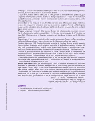 application
41
L’environnement du management chapitre
2
©
Dunod
-
Toute
reproduction
non
autorisée
est
un
délit.
Tout ce que Chouinard combat, fidèle à une éthique qui a fait de lui un pionnier en matière de gestion du
personnel, de respect du client et de développement durable.
Le jeune Yvon, né dans le Maine (États-Unis) en 1938, grandit au milieu de familles québécoises, puis
ses parents déménagent en Californie. Il vit mal ce changement, et s’ennuie à l’école. On l’inscrit dans un
club de fauconnerie. Adolescent, il découvre aussi l’escalade. Révélation. Un monde s’ouvre à lui, sur les
falaises du Yosemite.
Chouinard est un vrai mordu : à 18 ans, il rachète une vieille forge et fabrique son propre matériel de
varappe. Ses amis, puis les amis de ses amis, tout le monde veut ses pitons d’acier à 1,50 dollar pièce,
conçus pour être retirés de la roche et réutilisés, à la différence des pitons européens. Il se lance ainsi petit
à petit dans le business.
À la cool. Longtemps, il vit avec 1 dollar par jour, dormant à la belle étoile et se nourrissant même, un
été, de boîtes pour chat additionnées de céréales ! En 1964, son premier catalogue de VPC tient sur une
page. Mais l’affaire prospère, et Chouinard embauche, puis abandonne l’artisanat pour la fabrication
industrielle.
Il s’associe alors à Tom Frost, un copain de cordée ingénieur aéronautique. Pendant neuf ans, la montagne
est leur seul labo de recherche : ils en reviennent avec des idées pour améliorer leur matériel.
Au début des années 1970, Chouinard règne sur le marché de l’escalade, devenue un loisir populaire.
Avec un corollaire désastreux : le voilà tenu pour responsable de la dégradation des voies rocheuses, abî-
mées par le passage des grimpeurs armés de pitons. Deux ans après, les cales en aluminium, sans impact
sur la roche, font leur apparition dans son catalogue. Chouinard vient d’inventer « l’escalade propre ».
Une ligne de vêtements va suivre : lors d’un séjour en Écosse, Chouinard achète un polo de rugby ; de
retour en Californie, il arbore ce maillot résistant et coloré, et lance ainsi une mode chez les grimpeurs
américains. Chouinard Equipment importe, puis se met à fabriquer ses propres collections.
La marque Patagonia, un nom qui évoque les glaciers les plus purs, est née. Tissus déperlants, polaires en
Synchilla (recyclées à partir de bouteilles en PET), sous-vêtements en Capilene : le label épouse bientôt
l’évolution hypertechnique des tenues de sport.
Assiette végétarienne. Tandis que l’entreprise grossit, l’esprit, lui, demeure : les horaires sont adaptables,
les bureaux en open space. On peut venir bosser pieds nus ou jouer au volley après avoir dégusté un plat
végétarien à la cafétéria. Il n’y a aucune rupture entre les valeurs véhiculées par le produit et la façon dont
il est fabriqué. Patagonia reverse ainsi 1 % de son chiffre d’affaires à des associations de protection de
l’environnement, soit 50 millions de dollars en 1985. Et cela fait dix-sept ans que la ligne de sportswear
est en coton 100 % bio et que 54 % du textile est conçu avec des fibres respectueuses de l’environne-
ment. Yvon Chouinard, qui adore enfiler un bleu de travail pour bricoler, n’a pas vendu son âme au diable.
Source : A.-C. Sanchez, « Yvon Chouinard, Patagonia :
le pionnier de l’entreprise éthique et écologique »,
capital.fr, 19 juillet 2010 ; mis à jour le 16 janvier 2014.
QUESTIONS
1.  En quoi l’entreprise est-elle éthique et écologique ?
2.  En quoi Y. Chouinard est-il un patron différent ?
 