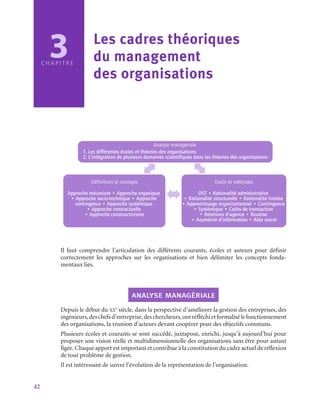 42
3
C H A P I T R E
Les cadres théoriques 	
du management 	
des organisations
Analyse managériale
1. Les différentes écoles et théories des organisations
2. L’intégration de plusieurs domaines scientifiques dans les théories des organisations
Définitions et concepts
Approche mécaniste • Approche organique
• Approche socio-technique • Approche
contingence • Approche systémique
• Approche contractuelle
• Approche constructivisme
Outils et méthodes
OST • Rationalité administrative
• Rationalité structurelle • Rationalité limitée
• Apprentissage organisationnel • Contingence
• Systémique • Coûts de transaction
• Relations d’agence • Routine
• Asymétrie d’information • Aléa moral
Il faut comprendre l’articulation des différents courants, écoles et auteurs pour définir
correctement les approches sur les organisations et bien délimiter les concepts fonda-
mentaux liés.
analyse managériale
Depuis le début du xx
e
 siècle, dans la perspective d’améliorer la gestion des entreprises, des
ingénieurs,deschefsd’entreprise,deschercheurs,ontréfléchietformalisélefonctionnement
des organisations, la réunion d’acteurs devant coopérer pour des objectifs communs.
Plusieurs écoles et courants se sont succédé, juxtaposé, enrichi, jusqu’à aujourd’hui pour
proposer une vision réelle et multidimensionnelle des organisations sans être pour autant
figée. Chaque apport est important et contribue à la constitution du cadre actuel de réflexion
de tout problème de gestion.
Il est intéressant de suivre l’évolution de la représentation de l’organisation.
 