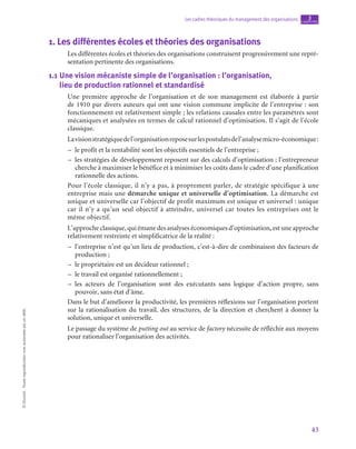 43
Les cadres théoriques du management des organisations chapitre
3
©
Dunod
-
Toute
reproduction
non
autorisée
est
un
délit.
1.  Les différentes écoles et théories des organisations
Les différentes écoles et théories des organisations construisent progressivement une repré-
sentation pertinente des organisations.
1.1  
Une vision mécaniste simple de l’organisation : l’organisation, 	
lieu de production rationnel et standardisé
Une première approche de l’organisation et de son management est élaborée à partir
de 1910 par divers auteurs qui ont une vision commune implicite de l’entreprise : son
fonctionnement est relativement simple ; les relations causales entre les paramètres sont
mécaniques et analysées en termes de calcul rationnel d’optimisation. Il s’agit de l’école
classique.
Lavisionstratégiquedel’organisationreposesurlespostulatsdel’analysemicro-économique :
–
– le profit et la rentabilité sont les objectifs essentiels de l’entreprise ;
–
– les stratégies de développement reposent sur des calculs d’optimisation ; l’entrepreneur
cherche à maximiser le bénéfice et à minimiser les coûts dans le cadre d’une planification
rationnelle des actions.
Pour l’école classique, il n’y a pas, à proprement parler, de stratégie spécifique à une
entreprise mais une démarche unique et universelle d’optimisation. La démarche est
unique et universelle car l’objectif de profit maximum est unique et universel : unique
car il n’y a qu’un seul objectif à atteindre, universel car toutes les entreprises ont le
même objectif.
L’approche classique, qui émane des analyses économiques d’optimisation,est une approche
relativement restreinte et simplificatrice de la réalité :
–
– l’entreprise n’est qu’un lieu de production, c’est-à-dire de combinaison des facteurs de
production ;
–
– le propriétaire est un décideur rationnel ;
–
– le travail est organisé rationnellement ;
–
– les acteurs de l’organisation sont des exécutants sans logique d’action propre, sans
pouvoir, sans état d’âme.
Dans le but d’améliorer la productivité, les premières réflexions sur l’organisation portent
sur la rationalisation du travail, des structures, de la direction et cherchent à donner la
solution, unique et universelle.
Le passage du système de putting out au service de factory nécessite de réfléchir aux moyens
pour rationaliser l’organisation des activités.
 