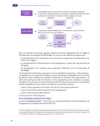 44
Les cadres théoriques du management des organisations
3
chapitre
Client
Client
L’intermédiaire assure la liaison entre le client et le producteur, apportant
le travail et les matières premières au producteur, rapportant le produit du client.
La production travaille chez lui avec ses outils et organise son travail.
intermédiaire
marchand
Usine
lieu de production
outils
intermédiaire
entrepreneur
force
de travail
produit
produit
commande
commande
produit
Artisan
Producteur
Ouvrier
Producteur
L’intermédiaire devient entrepreneur et il concentre les outils et le travail
dans un lieu« usine » qu’il doit organiser
putting out
system
factory system
Pour cet objectif, les premiers apports viennent aussi bien d’ingénieurs tels F. Taylor et
H. Fayol, que de sociologues tel M. Weber. Les trois axes de réflexions de départ sont :
–
– la rationalisation de la production et du travail pour augmenter la productivité, avec
l’OST de F. Taylor ;
–
– la rationalisation de l’administration et du management, à partir des cinq fonctions de
H. Fayol ;
–
– la rationalisation de la structure pour augmenter l’efficacité, avec la bureaucratie de
M. Weber(1)
.
Ces premières formalisations regroupées sous une appellation réductrice « école classique »
ne signifient pas une approche classique au sens économique de libéralisme et d’économie
de marché, mais seulement les premiers fondements de la théorie des organisations ; en
effet, tout au long du siècle de recherche sur les organisations pour constituer un corpus
d’analyses et de concepts, on trouve toujours le même fil directeur autour des trois questions
initiales auxquelles ces trois auteurs ont apporté une première réponse :
–
– existe-t‑il une répartition du travail et un rôle des acteurs plus pertinents ?
–
– existe-t‑il une forme idéale de pouvoir et de management ?
–
– existe-t‑il une structure plus efficace ?
D’où le terme d’« école classique ».
a)  La rationalité productive de Taylor
Le nom de Frederick Taylor(2)
(1856‑1915) est resté dans l’histoire comme le fondateur de
l’Organisation scientifique du travail (OST) o .
(1)  Précision grâce à la pertinente remarque de M. Bousseyrol : bien sûr, M. Weber sera aussi un contributeur essentiel,
en tant que sociologue, pour l’analyse du comportement des acteurs, des formes de pouvoir et d’autorité (cf. chapitre 6).
(2)  F.W. Taylor, La direction scientifique des entreprises (1911), Dunod, 1957.
 