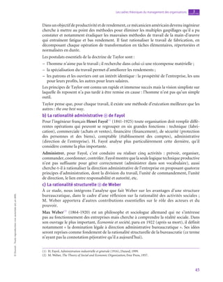 45
Les cadres théoriques du management des organisations chapitre
3
©
Dunod
-
Toute
reproduction
non
autorisée
est
un
délit.
Dansunobjectifdeproductivitéetderendement,cemécanicienaméricaindevenuingénieur
cherche à mettre au point des méthodes pour éliminer les multiples gaspillages qu’il a pu
constater et notamment éradiquer les mauvaises méthodes de travail de la main-d’œuvre
qui entraînent fatigue et bas rendement. Il faut rationaliser le travail de fabrication, en
décomposant chaque opération de transformation en tâches élémentaires, répertoriées et
normalisées en durée.
Les postulats essentiels de la doctrine de Taylor sont :
–
– l’homme n’aime pas le travail ; il recherche dans celui-ci une récompense matérielle ;
–
– la spécialisation du travail permet d’améliorer les rendements ;
–
– les patrons et les ouvriers ont un intérêt identique : la prospérité de l’entreprise, les uns
pour leurs profits, les autres pour leurs salaires.
Les principes de Taylor ont connu un rapide et immense succès mais la vision simpliste sur
laquelle ils reposent n’a pas tardé à être remise en cause : l’homme n’est pas qu’un simple
outil.
Taylor pense que, pour chaque travail, il existe une méthode d’exécution meilleure que les
autres : the one best way.
b)  La rationalité administrative o de Fayol
Pour l’ingénieur français Henri Fayol(1)
(1841‑1925) toute organisation doit remplir diffé-
rentes opérations qui peuvent se regrouper en six grandes fonctions : technique (fabri-
cation), commerciale (achats et ventes), financière (financement), de sécurité (protection
des personnes et des biens), comptable (établissement des comptes), administrative
(direction de l’entreprise). H. Fayol analyse plus particulièrement cette dernière, qu’il
considère comme la plus importante.
Administrer, pour Fayol, c’est conduire ou réaliser cinq activités  : prévoir, organiser,
commander, coordonner, contrôler. Fayol montre que la seule logique technique productive
n’est pas suffisante pour gérer correctement (administrer dans son vocabulaire), aussi
cherche-t‑il à rationaliser la direction administrative de l’entreprise en proposant quatorze
principes d’administration, dont la division du travail, l’unité de commandement, l’unité
de direction, le lien entre responsabilité et autorité, etc.
c)  La rationalité structurelle o de Weber
À ce stade, nous intégrons l’analyse que fait Weber sur les avantages d’une structure
bureaucratique, dans le cadre d’une réflexion sur la rationalité des activités sociales ;
M.  Weber apportera d’autres contributions essentielles sur le rôle des acteurs et du
pouvoir.
Max Weber(2)
(1864‑1920) est un philosophe et sociologue allemand qui ne s’intéresse
pas au fonctionnement des entreprises mais cherche à comprendre la réalité sociale. Dans
son ouvrage le plus important, Économie et société, paru en 1922 (après sa mort), il définit
notamment « la domination légale à direction administrative bureaucratique ». Ses idées
seront reprises comme fondement de la rationalité structurelle de la bureaucratie (ce terme
n’ayant pas la connotation péjorative qu’il a aujourd’hui).
(1)  H. Fayol, Administration industrielle et générale (1916), Dunod, 1999.
(2)  M. Weber, The Theory of Social and Economic Organization, Free Press, 1957.
 