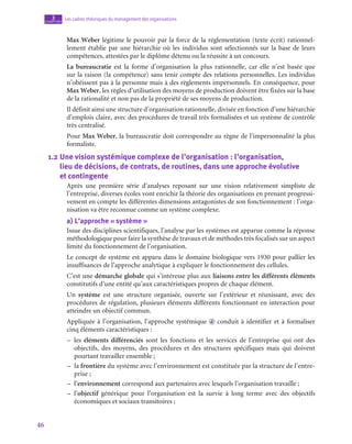 46
Les cadres théoriques du management des organisations
3
chapitre
Max Weber légitime le pouvoir par la force de la réglementation (texte écrit) rationnel-
lement établie par une hiérarchie où les individus sont sélectionnés sur la base de leurs
compétences, attestées par le diplôme détenu ou la réussite à un concours.
La bureaucratie est la forme d’organisation la plus rationnelle, car elle n’est basée que
sur la raison (la compétence) sans tenir compte des relations personnelles. Les individus
n’obéissent pas à la personne mais à des règlements impersonnels. En conséquence, pour
Max Weber, les règles d’utilisation des moyens de production doivent être fixées sur la base
de la rationalité et non pas de la propriété de ses moyens de production.
Il définit ainsi une structure d’organisation rationnelle, divisée en fonction d’une hiérarchie
d’emplois claire, avec des procédures de travail très formalisées et un système de contrôle
très centralisé.
Pour Max Weber, la bureaucratie doit correspondre au règne de l’impersonnalité la plus
formaliste.
1.2  
Une vision systémique complexe de l’organisation : l’organisation, 	
lieu de décisions, de contrats, de routines, dans une approche évolutive 	
et contingente
Après une première série d’analyses reposant sur une vision relativement simpliste de
l’entreprise, diverses écoles vont enrichir la théorie des organisations en prenant progressi-
vement en compte les différentes dimensions antagonistes de son fonctionnement : l’orga-
nisation va être reconnue comme un système complexe.
a)  L’approche « système »
Issue des disciplines scientifiques, l’analyse par les systèmes est apparue comme la réponse
méthodologique pour faire la synthèse de travaux et de méthodes très focalisés sur un aspect
limité du fonctionnement de l’organisation.
Le concept de système est apparu dans le domaine biologique vers 1930 pour pallier les
insuffisances de l’approche analytique à expliquer le fonctionnement des cellules.
C’est une démarche globale qui s’intéresse plus aux liaisons entre les différents éléments
constitutifs d’une entité qu’aux caractéristiques propres de chaque élément.
Un système est une structure organisée, ouverte sur l’extérieur et réunissant, avec des
procédures de régulation, plusieurs éléments différents fonctionnant en interaction pour
atteindre un objectif commun.
Appliquée à l’organisation, l’approche systémique d conduit à identifier et à formaliser
cinq éléments caractéristiques :
–
– les éléments différenciés sont les fonctions et les services de l’entreprise qui ont des
objectifs, des moyens, des procédures et des structures spécifiques mais qui doivent
pourtant travailler ensemble ;
–
– la frontière du système avec l’environnement est constituée par la structure de l’entre-
prise ;
–
– l’environnement correspond aux partenaires avec lesquels l’organisation travaille ;
–
– l’objectif générique pour l’organisation est la survie à long terme avec des objectifs
économiques et sociaux transitoires ;
 