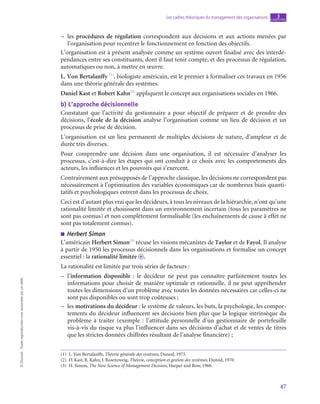 47
Les cadres théoriques du management des organisations chapitre
3
©
Dunod
-
Toute
reproduction
non
autorisée
est
un
délit.
–
– les procédures de régulation correspondent aux décisions et aux actions menées par
l’organisation pour recentrer le fonctionnement en fonction des objectifs.
L’organisation est à présent analysée comme un système ouvert finalisé avec des interdé-
pendances entre ses constituants, dont il faut tenir compte, et des processus de régulation,
automatiques ou non, à mettre en œuvre.
L. Von Bertalanffy (1)
, biologiste américain, est le premier à formaliser ces travaux en 1956
dans une théorie générale des systèmes.
Daniel Kast et Robert Kahn(2)
appliquent le concept aux organisations sociales en 1966.
b)  L’approche décisionnelle
Constatant que l’activité du gestionnaire a pour objectif de préparer et de prendre des
décisions, l’école de la décision analyse l’organisation comme un lieu de décision et un
processus de prise de décision.
L’organisation est un lieu permanent de multiples décisions de nature, d’ampleur et de
durée très diverses.
Pour comprendre une décision dans une organisation, il est nécessaire d’analyser les
processus, c’est-à-dire les étapes qui ont conduit à ce choix avec les comportements des
acteurs, les influences et les pouvoirs qui s’exercent.
Contrairement aux présupposés de l’approche classique, les décisions ne correspondent pas
nécessairement à l’optimisation des variables économiques car de nombreux biais quanti-
tatifs et psychologiques entrent dans les processus de choix.
Ceci est d’autant plus vrai que les décideurs, à tous les niveaux de la hiérarchie, n’ont qu’une
rationalité limitée et choisissent dans un environnement incertain (tous les paramètres ne
sont pas connus) et non complètement formalisable (les enchaînements de cause à effet ne
sont pas totalement connus).
■
■ Herbert Simon
L’américain Herbert Simon(3)
récuse les visions mécanistes de Taylor et de Fayol. Il analyse
à partir de 1950 les processus décisionnels dans les organisations et formalise un concept
essentiel : la rationalité limitée o .
La rationalité est limitée par trois séries de facteurs :
–
– l’information disponible : le décideur ne peut pas connaître parfaitement toutes les
informations pour choisir de manière optimale et rationnelle, il ne peut appréhender
toutes les dimensions d’un problème avec toutes les données nécessaires car celles-ci ne
sont pas disponibles ou sont trop coûteuses ;
–
– les motivations du décideur : le système de valeurs, les buts, la psychologie, les compor-
tements du décideur influencent ses décisions bien plus que la logique intrinsèque du
problème à traiter (exemple  : l’attitude personnelle d’un gestionnaire de portefeuille
vis-à-vis du risque va plus l’influencer dans ses décisions d’achat et de ventes de titres
que les strictes données chiffrées résultant de l’analyse financière) ;
(1)  L. Von Bertalanffy, Théorie générale des systèmes, Dunod, 1973.
(2)  D. Kast, R. Kahn, J. Rosenzweig, Théorie, conception et gestion des systèmes, Dunod, 1970.
(3)  H. Simon, The New Science of Management Decision, Harper and Row, 1960.
 