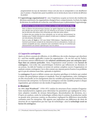 49
Les cadres théoriques du management des organisations chapitre
3
©
Dunod
-
Toute
reproduction
non
autorisée
est
un
délit.
progressivement les taux de réservation initiaux sont plus bas et correspondent à une désaffection
pour le produit ; il faudrait donc poser le problème non en termes de prix mais en termes de définition
du produit.
• L’apprentissage organisationnel o  : avec l’expérience acquise au travers des résultats des
décisions antérieures, les organisations changent leurs comportements. Les buts, les règles
de décision, les méthodes de recherche, sont influencés par ce phénomène d’apprentissage.
Un apport à l’approche décisionnelle avec la théorie des jeux de J.F. Nash
Selon la théorie micro-économique classique, les agents réagissent au prix du marché
pour décider sans qu’aucun agent n’ait une influence sur les autres. La réalité montre
que les décisions des acteurs sont influencées par celles des autres acteurs.
La théorie des jeux analyse les choix individuels, qui ne sont pas nécessairement les
meilleurs pour l’intérêt individuel et collectif, et tend ainsi à améliorer la compréhen-
sion des processus décisionnels.
Dans ce cadre, J.F. Nash en 1951 (prix Nobel 1994) élabore « l’équilibre de Nash » en
montrant qu’en tenant compte de ces interactions et de ces anticipations, il existe une
solution acceptable par tous, compromis sans concertation mais qui ne constitue pas
nécessairement une solution optimale pour tous les acteurs.
c)  L’approche contingente
Après ces divers courants de réflexion, et à la différence des écoles classiques qui cherchent
le « seul bon modèle applicable à toutes les organisations » (le one best way de Taylor),
de nouveaux auteurs réfléchissent à des solutions satisfaisantes pour une entreprise spéci-
fique dans un contexte particulier. Ainsi, l’organisation serait soumise à des facteurs de
contingence, c’est-à-dire des caractéristiques évolutives qui influencent ses décisions et
ses actions. Au-delà de l’analyse en termes de système complexe ouvert, l’organisation est
analysée comme contingente c’est-à-dire comme une réponse parmi d’autres à un problème
qui n’a pas de solution toute faite, optimale et répétitive.
La contingence o peut se définir comme une situation spécifique et évolutive qui conduit
à rejeter des prescriptions uniques et standards. Pour les organisations, cette contingence
est dite structurelle car les changements dans les variables provoquent des évolutions dans
la structure des entreprises. Les facteurs de contingence sont des variables propres à chaque
organisation, qui orientent vers des modes d’organisation variés.
■
■ Woodward
En 1965, Joan Woodward(1)
(1916‑1971) analyse les structures d’une centaine d’organisa-
tions manufacturières anglaises pour déterminer les paramètres qui expliquent les struc-
tures adoptées (nombre de niveaux hiérarchiques, décentralisation des décisions, etc.).
D’après ses analyses, seules les technologies utilisées dans le système de production (petite
ou grande série, processus continu ou discontinu) expliquent les différences structurelles
constatées entre les entreprises. Elle apporte une explication aux différences de choix de
structure de ces organisations par leur type de technologie ; ainsi la technologie serait un
facteur de contingence.
(1)  J. Woodward, Industrial Organization, Oxford University Press, 1965.
 