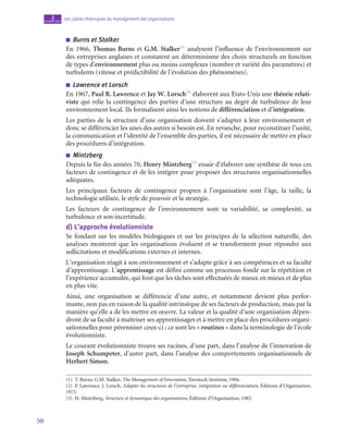 50
Les cadres théoriques du management des organisations
3
chapitre
■
■ Burns et Stalker
En 1966, Thomas Burns et G.M. Stalker(1)
analysent l’influence de l’environnement sur
des entreprises anglaises et constatent un déterminisme des choix structurels en fonction
de types d’environnement plus ou moins complexes (nombre et variété des paramètres) et
turbulents (vitesse et prédictibilité de l’évolution des phénomènes).
■
■ Lawrence et Lorsch
En 1967, Paul R. Lawrence et Jay W. Lorsch(2)
élaborent aux États-Unis une théorie relati-
viste qui relie la contingence des parties d’une structure au degré de turbulence de leur
environnement local. Ils formalisent ainsi les notions de différenciation et d’intégration.
Les parties de la structure d’une organisation doivent s’adapter à leur environnement et
donc se différencier les unes des autres si besoin est. En revanche, pour reconstituer l’unité,
la communication et l’identité de l’ensemble des parties, il est nécessaire de mettre en place
des procédures d’intégration.
■
■ Mintzberg
Depuis la fin des années 70, Henry Mintzberg(3)
essaie d’élaborer une synthèse de tous ces
facteurs de contingence et de les intégrer pour proposer des structures organisationnelles
adéquates.
Les principaux facteurs de contingence propres à l’organisation sont l’âge, la taille, la
technologie utilisée, le style de pouvoir et la stratégie.
Les facteurs de contingence de l’environnement sont sa variabilité, sa complexité, sa
turbulence et son incertitude.
d)  L’approche évolutionniste
Se fondant sur les modèles biologiques et sur les principes de la sélection naturelle, des
analyses montrent que les organisations évoluent et se transforment pour répondre aux
sollicitations et modifications externes et internes.
L’organisation réagit à son environnement et s’adapte grâce à ses compétences et sa faculté
d’apprentissage. L’apprentissage est défini comme un processus fondé sur la répétition et
l’expérience accumulée, qui font que les tâches sont effectuées de mieux en mieux et de plus
en plus vite.
Ainsi, une organisation se différencie d’une autre, et notamment devient plus perfor-
mante, non pas en raison de la qualité intrinsèque de ses facteurs de production, mais par la
manière qu’elle a de les mettre en œuvre. La valeur et la qualité d’une organisation dépen-
dront de sa faculté à maîtriser ses apprentissages et à mettre en place des procédures organi-
sationnelles pour pérenniser ceux-ci ; ce sont les « routines » dans la terminologie de l’école
évolutionniste.
Le courant évolutionniste trouve ses racines, d’une part, dans l’analyse de l’innovation de
Joseph Schumpeter, d’autre part, dans l’analyse des comportements organisationnels de
Herbert Simon.
(1)  T. Burns, G.M. Stalker, The Management of Innovation, Tavistock-Institute, 1966.
(2)  P. Lawrence, J. Lorsch, Adapter les structures de l’entreprise, intégration ou différenciation, Éditions d’Organisation,
1973.
(3)  H. Mintzberg, Structure et dynamique des organisations, Éditions d’Organisation, 1982.
 
