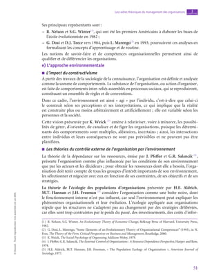 51
Les cadres théoriques du management des organisations chapitre
3
©
Dunod
-
Toute
reproduction
non
autorisée
est
un
délit.
Ses principaux représentants sont :
–
– R. Nelson et S.G. Winter(1)
, qui ont été les premiers Américains à élaborer les bases de
l’école évolutionniste en 1982 ;
–
– G. Dosi et D.J. Teece vers 1984, puis L. Marengo(2)
en 1993, poursuivent ces analyses en
formalisant les concepts d’apprentissage et de routine.
Les notions de savoir-faire et de compétences organisationnelles permettent ainsi de
qualifier et de différencier les organisations.
e)  L’approche environnementale
■
■ L’impact du constructivisme
À partir des travaux de la sociologie de la connaissance, l’organisation est définie et analysée
comme la somme de comportements. La substance de l’organisation, ou action d’organiser,
est faite de comportements inter-reliés assemblés en processus sociaux, qui se reproduiront,
constituant un ensemble de règles et de conventions.
Dans ce cadre, l’environnement est ainsi « agi » par l’individu, c’est-à-dire que celui-ci
le construit selon ses perceptions et ses interprétations, ce qui implique que la réalité
est construite plus ou moins arbitrairement et artificiellement ; elle est variable selon les
personnes et la société.
Cette vision présentée par K. Weick (3)
amène à relativiser, voire à minorer, les possibi-
lités de gérer, d’orienter, de canaliser et de figer les organisations, puisque les détermi-
nants des comportements sont multiples, aléatoires, incertains ; ainsi, les interactions
entre individus et leurs conséquences ne sont pas prévisibles et ne peuvent pas être
planifiées.
■
■ Les théories du contrôle externe de l’organisation par l’environnement
La théorie de la dépendance sur les ressources, émise par J. Pfeffer et G.R. Salancik (4)
,
présente l’organisation comme plus influencée par les conditions de son environnement
que par les acteurs et les décideurs ; pour obtenir les ressources dont elle a besoin, l’orga-
nisation doit tenir compte de tous les groupes d’intérêt importants de son environnement,
les sélectionner et négocier avec eux en fonction de ses contraintes, de ses objectifs et de ses
stratégies.
La théorie de l’écologie des populations d’organisations présentée par H.E. Aldrich,
M.T. Hannan et J.H. Freeman (5)
considère l’organisation comme une boîte noire, dont
le fonctionnement interne n’est pas influent, car seul l’environnement peut expliquer les
phénomènes organisationnels et leur évolution. L’écologie appliquée aux organisations
stipule que les structures ne s’adaptent pas au changement par des stratégies délibérées,
car elles sont trop contraintes par le poids du passé, des investissements, des coûts d’infor-
(1)  R. Nelson, S.G. Winter, An Evolutionary Theory of Economic Change, Belknap Press of Harvard, University Press,
1982.
(2)  G. Dosi, L. Marengo, “Some Elements of an Evolutionnary Theory of Organizational Competences” (1993), in N.
Foss, The Theory of the Firm: Critical Perspectives on Business and Management, Routledge, 2000.
(3)  K. Weick, The Social Psychology of Organizing, Addison-Weley, 1979.
(4)  J. Pfeffer, G.R. Salancik, The External Control of Organizations : A Resource Dependence Perspective, Harper and Row,
1978.
(5) H.E. Aldrick, M.T. Hannan, J.H. Freeman, «  The Population Ecology of Organization  », American Journal of
Sociology, 1977.
 