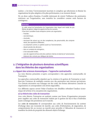 52
Les cadres théoriques du management des organisations
3
chapitre
mation ; c’est donc l’environnement incertain et complexe qui sélectionne et élimine les
organisations les plus adaptées et les plus performantes, à un moment donné.
De ces deux cadres d’analyse, il semble intéressant de retenir l’influence des partenaires
extérieurs sur l’organisation, sans toutefois les considérer comme seuls facteurs de
contingence.
Synthèse
Le cadre actuel de formalisation de l’organisation dans lequel sont traités les pro-
blèmes de gestion intègre les apports de tous les courants.
Il faut donc considérer toute entreprise comme une organisation :
–
– finalisée ;
–
– socio-technique ;
–
– structurée ;
–
– 
réunissant des acteurs qui ont des compétences, des personnalités, des comporte-
ments, des aspirations différentes ;
–
– se comportant comme un système ouvert sur l’environnement ;
–
– devant prendre des décisions ;
–
– dans un contexte de contingence ;
–
– et de rationalité limitée ;
–
– avec des rapports de force entre des coalitions internes et externes (cf. actionnaires) ;
–
– élaborant des contrats pour déléguer des tâches.
2.  L’intégration de plusieurs domaines scientifiques 	
dans les théories des organisations
2.1  Apport des sciences économiques : l’approche contractuelle
Les trois théories présentées ci-après correspondent à des approches contractuelles de
l’entreprise.
Les approches contractuelles stipulent que la création et la gestion de l’entreprise se justi-
fient par l’existence de multiples contrats avec des partenaires tant internes qu’externes.
Ces contrats nécessaires aux échanges ont des coûts, des formes alternatives (marché ou
organisation) et correspondent à des droits négociables.
Ces différents aspects seront l’objet d’analyses très détaillées refondant l’analyse écono-
mique de la firme et la conception des organisations.
a)  La théorie des coûts de transaction
Avec cette théorie, l’entreprise est analysée comme une forme d’organisation nécessaire
pour suppléer aux coûts de transaction induits par la gestion du face-à-face d’individus
ayant à échanger des prestations sur le marché.
Les coûts de transaction o correspondent aux coûts de fonctionnement du système
d’échange dans une économie de marché, aux coûts d’information, de négociation, de
comportements liés au recours au marché pour procéder à l’allocation de ressources et
transférer les droits de propriété des éléments objets d’échange.
 