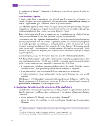 54
Les cadres théoriques du management des organisations
3
chapitre
A. Alchian et H. Demetz(1)
élaborent et développent cette théorie à partir de 1972 aux
États-Unis.
c)  La théorie de l’agence
Il s’agit en fait d’une reformulation plus générale des deux approches précédentes. La
théorie de l’agence aboutit à appréhender l’entreprise comme un ensemble de contrats au
sein de l’organisation, qu’il faut initier, mettre en place et contrôler.
Une relation d’agence o est un contrat par lequel une ou plusieurs personnes (le principal)
engagent une autre personne (l’agent) pour exécuter en son nom une tâche quelconque qui
implique la délégation d’un certain pouvoir de décision à l’agent.
Toute relation contractuelle interne ou externe à une organisation est une relation d’agence.
Contrairement à Coase, il n’y a donc pas lieu d’opposer firme et marché.
Dans ces relations, il y a asymétrie d’information o , c’est-à-dire que l’information détenue
par les deux personnes n’est pas la même ; l’agent a en général une connaissance plus grande
sur la tâche qu’il doit accomplir que le principal, donc le contrat est incomplet, et, si le
principal veut contrôler l’agent, il doit supporter des coûts d’agence (dépenses de surveil-
lance, par exemple : commissaires aux comptes ; dépenses d’incitation, par exemple : distri-
bution de stock-option aux dirigeants pour les placer dans la situation du principal et intégrer
ses préoccupations).
Dans l’entreprise, il n’y a pas de relation d’autorité mais des relations contractuelles.
A.A. Berle et G.C. Means(2)
analysent les relations entre propriétaires et gestionnaires dans
une société par actions dès 1932. Ils sont en fait les premiers à noter trois caractéristiques
qui se retrouveront dans toutes les théories contemporaines de la firme :
–
– le comportement de la firme s’explique par la régulation des conflits d’intérêts entre ses
différents acteurs (principalement pour eux entre actionnaires et dirigeants) ;
–
– la question majeure pour comprendre la firme est de savoir qui la contrôle ;
–
– le cadre institutionnel (nature de la société, état du marché financier, etc.) joue un rôle
essentiel.
M.C. Jensen et W.H. Meckling(3)
fondent véritablement la théorie de l’agence en 1976. C’est
dans le prolongement de leurs travaux que seront développées les analyses récentes sur le
gouvernement d’entreprise « corporate governance ».
2.2  Apports de la biologie, de la sociologie, de la psychologie
Les différentes formalisations s’appuient sur les idées, concepts et représentations élaborés
dans les décennies précédentes, par combinaison et en réaction à l’approche classique
rationnelle :
–
– durant les années 50 : biologie ⇒ école systémique (Bertalanffy) ;
–
– durant les années 60 : sociologie ⇒ école sociologique (Crozier), psychosociologique
(Skinner).
(1)  A. Alchian, H. Demetz, « Production, Information Costs, Economic Organization », American Economic Review,
1972.
(2)  A. Berle, G. Means, The Modern Corporation and Private Property, MacMillan, 1932.
(3)  M. Jensen, W. Merckling, « Theory of the Firm », Journal of Financial Economic, 1976.
 
