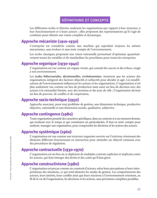 57
©
Dunod
-
Toute
reproduction
non
autorisée
est
un
délit.
définitions et concepts
Les différentes écoles et théories analysent les organisations par rapport à leur structure, à
leur fonctionnement et à leurs acteurs ; elles proposent des représentations qu’il s’agit de
combiner pour obtenir une vision complète et dynamique.
Approche mécaniste (1910‑1930)
L’entreprise est considérée comme une machine qui reproduit toujours les mêmes
mécanismes, sans évoluer et sans tenir compte de l’environnement.
Les écoles classiques proposent une vision rationnelle permettant d’optimiser quantitati-
vement toutes les variables et de standardiser les procédures pour toutes les entreprises.
Approche organique (1930‑1940)
L’organisation est vue comme un organe vivant, qui connaît des succès et des échecs, réagit
à son environnement.
Les écoles béhavouriales, décisionnelles, évolutionnistes, montrent que les acteurs des
organisations intègrent des facteurs objectifs et subjectifs pour décider et agir. Les modifi-
cations de l’environnement influencent les acteurs et les organisations. L’organisation n’est
plus seulement vue comme un lieu de production mais aussi un lieu de décision avec des
acteurs à la rationalité limitée, avec des tensions et des jeux de rôle ; l’organisation devient
un lieu de pouvoir, de conflits et de coopération.
Approche socio-technique (1950)
Approche associant, pour tout problème de gestion, une dimension technique, productive
objective, rationnelle et une dimension sociale, qualitative, subjective.
Approche contingence (1980)
Touteorganisationpossèdedescaractèresspécifiques,dansuncontexteetàunmomentdonnés,
qui évoluent avec le temps et qui constituent ses particularités. Il faut en tenir compte pour
analyser, manager une organisation, pour comprendre les décisions et les actions des acteurs.
Approche systémique (1960)
L’organisation est vue comme une structure organisée ouverte sur l’extérieur réunissant des
éléments différents fonctionnant en interaction pour atteindre un objectif commun avec
des procédures de régulation.
Approche contractuelle (1930‑1970)
L’organisation est un lieu où se déploient de multiples contrats explicites et implicites entre
les acteurs, qui font émerger des droits et des coûts qu’il faut gérer.
Approche constructivisme (1980)
L’organisation est perçue comme un construit d’acteurs, selon leurs perceptions et leurs inter-
prétations des situations, ce qui rend aléatoire les modes de gestion. Les comportements des
acteurs, leurs intérêts, leurs conflits ainsi que leurs réactions à l’environnement orientent, au
fil de la vie de l’organisation, les décisions et les actions, sans prévisions complètes possibles.
 
