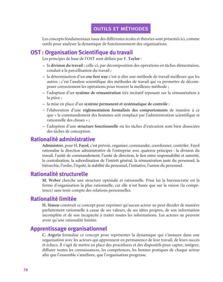 58
outils et méthodes
Les concepts fondamentaux issus des différentes écoles et théories sont présentés ici, comme
outils pour analyser la dynamique de fonctionnement des organisations.
OST : Organisation Scientifique du travail
Les principes de base de l’OST sont définis par F. Taylor :
–
– la division du travail ; celle-ci, par décomposition des opérations en tâches élémentaires,
conduit à la parcellisation du travail ;
–
– la détermination d’un one best way c’est-à-dire une méthode de travail meilleure que les
autres ; c’est l’analyse scientifique des méthodes de travail qui va permettre de décom-
poser correctement les opérations pour trouver la meilleure méthode ;
–
– l’adoption d’un système de rémunération très incitatif reposant sur la rémunération à
la pièce ;
–
– la mise en place d’un système permanent et systématique de contrôle ;
–
– l’élaboration d’une réglementation formalisée des comportements de manière à ce
que « le commandement des hommes soit remplacé par l’administration scientifique et
rationnelle des choses » ;
–
– l’adoption d’une structure fonctionnelle où les tâches d’exécution sont bien dissociées
des tâches de conception.
Rationalité administrative
Administrer, pour H. Fayol, c’est prévoir, organiser, commander, coordonner, contrôler. Fayol
rationalise la direction administrative de l’entreprise avec quatorze principes : la division du
travail, l’unité de commandement, l’unité de direction, le lien entre responsabilité et autorité,
la centralisation, la subordination de l’intérêt général, la rémunération juste du personnel, la
hiérarchie, l’ordre, l’équité, la stabilité du personnel, l’initiative, l’union du personnel.
Rationalité structurelle
M. Weber cherche une structure optimale et rationnelle. Pour lui la bureaucratie est la
forme d’organisation la plus rationnelle, car elle n’est basée que sur la raison (la compé-
tence) sans tenir compte des relations personnelles.
Rationalité limitée
H. Simon construit ce concept pour exprimer qu’aucun acteur ne peut décider de manière
parfaitement rationnelle à cause de ses valeurs, de ses idées propres, de son information
incomplète et de son incapacité à traiter toutes les informations. Les acteurs ne peuvent
avoir qu’une rationalité limitée.
Apprentissage organisationnel
C. Argyris formalise ce concept pour représenter la dynamique qui s’instaure dans une
organisation avec les acteurs qui apprennent en permanence de leur travail, de leurs succès
et échecs. Il s’agit de mettre en place des procédures et des dispositifs pour capter, intégrer,
diffuser toutes les connaissances, les compétences, les bonnes pratiques de chaque acteur
afin que l’ensemble s’améliore, que l’organisation progresse.
 