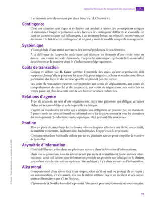 59
Les cadres théoriques du management des organisations chapitre
3
©
Dunod
-
Toute
reproduction
non
autorisée
est
un
délit.
Il représente cette dynamique par deux boucles (cf. Chapitre 4).
Contingence
C’est une situation spécifique et évolutive qui conduit à rejeter des prescriptions uniques
et standards. Chaque organisation a des facteurs de contingence différents et évolutifs. Ce
sont ses caractéristiques qui influencent, à un moment donné, ses objectifs, ses moyens, ses
décisions. Du fait de cette contingence, il ne peut y avoir de modèle unique de management.
Systémique
Vision globale d’une entité au travers des interdépendances de ses éléments.
À la différence de l’approche analytique qui découpe les éléments d’une entité pour en
donner une vision verticale cloisonnée, l’approche systémique représente la transversalité
des éléments et la manière dont ils s’influencent réciproquement.
Coûts de transaction
Conçus et définis par R. Coase comme l’ensemble des coûts qu’une organisation doit
supporter, lorsqu’elle se place sur les marchés, pour négocier, acheter et vendre avec divers
partenaires des biens et des services qu’elle ne produit pas elle-même.
Les coûts de transaction peuvent correspondre aux coûts de déplacements, aux coûts de
compréhension du marché et du partenaire, aux coûts de négociation, aux coûts liés au
temps passé, en plus des coûts directs des biens et services recherchés.
Relations d’agence
Type de relation, au sein d’une organisation, entre une personne qui délègue certaines
tâches ou responsabilités et celle à qui elle les délègue.
L’agent ou mandataire est celui qui a obtenu une délégation de pouvoir par un mandant.
Il peut y avoir un contrat formel ou informel entre les deux personnes et tous les domaines
du management (production, vente, logistique, etc.) peuvent être concernés.
Routine
Mise en place de procédures formelles ou informelles pour effectuer une tâche, une activité,
de manière récurrente, facilitant ainsi les habitudes, l’expérience, la répétition.
C’est une procédure habituelle utilisée par un ou plusieurs acteurs pour simplifier la manière
de travailler.
Asymétrie d’information
C’est la différence, entre deux ou plusieurs acteurs, dans la détention d’informations.
Dans une organisation, tous les acteurs n’ont pas accès et ne maîtrisent pas les mêmes infor-
mations ; celui qui détient une information possède un pouvoir sur celui qui ne la détient
pas, même si ce dernier est un supérieur hiérarchique ; il y a alors asymétrie d’information.
Aléa moral
Comportement d’un acteur face à un risque, selon qu’il est seul ou protégé de ce risque ;
un automobiliste, s’il est assuré, n’a pas la même attitude face à un incident et ses consé-
quences financières que s’il ne l’est pas.
L’économiste A. Smith a formalisé le premier l’aléa moral pour une économie ou une entreprise.
 