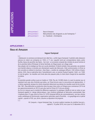 60
application
60
application 1	 Ikea et Amazon
application 2	 Rémunération des dirigeants ou de l’entreprise ?
application 3	 Le « facebook » d’entreprise
APPLICATIONS
Application 1
Ikea et Amazon
Ingvar Kamprad
[…]
« Adolescent, le commerce est demeuré mon idée fixe », confie Ingvar Kamprad. Il satisfait cette obsession
précoce en créant son entreprise en 1943, à 17 ans. Laquelle vend par correspondance stylos, porte-
feuilles, bijoux de pacotille, bas Nylon… Son nom : un acronyme composé des initiales du jeune homme et
de la première lettre d’Elmtaryd, la ferme familiale, et d’Agunnaryd, son village natal.
Ikea adopte vite la stratégie qui fera son succès planétaire. D’abord achetés à des grossistes, ses produits
sont bientôt obtenus à moindre prix directement auprès des fabricants. Côté communication, la firme se
fait connaître en éditant la brochure « Ikea News », ancêtre du catalogue diffusé à 160 millions d’exem-
plaires. Enfin, Ikea se spécialise dans l’ameublement, avec un premier fauteuil baptisé « Ruth » en 1948.
Le trait de génie : les meubles sont livrés dans des paquets plats, le client étant chargé de les assembler
lui-même.
[…]
Sa première grande surface ouvre en Suède en 1958. Plus de 18 000 clients s’y ruent le premier jour et
repartent tous avec plus d’articles que prévu, car l’écart de prix avec la concurrence est spectaculaire ; il
a même augmenté, puisque les clients emportent désormais eux-mêmes les meubles avant de les monter.
Dès 1961, Ikea délocalise sa production dans les pays à bas coûts, en Pologne pour commencer (18 % de
ses approvisionnements en 2012), puis plus tard en Chine (22 % de ses achats).
Au fur et à mesure que le nombre de références augmente, le catalogue s’étoffe et met en scène ce que
Kamprad appelle le « design démocratique » (qui combine esthétique et fabrication automatisée). Ikea
s’implante dans 37 pays, dont la Chine. En 1976, Kamprad affiche ses commandements : prix bas, articles
variés, esthétiques et fonctionnels, organisation optimisée, esprit d’humilité… « Le gaspillage est un péché
capital », ajoute le P-DG, qui, dit-on, assume sa réputation de pingrerie.
[…]
M. Carquain, « Ingvar Kamprad, Ikea : le sorcier suédois inventeur du mobilier low-cost »,
capital.fr, 19 juillet 2010, mis à jour le 23 décembre 2013.
 
