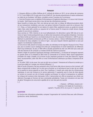 application
61
Les cadres théoriques du management des organisations chapitre
3
©
Dunod
-
Toute
reproduction
non
autorisée
est
un
délit.
Amazon
[…] Amazon affiche un chiffre d’affaires de 61 milliards de dollars en 2012, et son rythme de croissance
(+ 221 % de 2008 à 2012) reste celui d’une START-UP. Une réussite extraordinaire à mettre entièrement
au crédit de son fondateur, Jeff Bezos, considéré comme l’inventeur de l’e-commerce.
[…] Sorti de Princeton avec un diplôme d’informatique et d’ingénierie électrique, il n’a aucun mal à trouver
un emploi : Wall Street recrute alors à tour de bras des informaticiens pointus.
Bezos travaille un temps pour Fitel, une start-up qui veut créer un réseau de télécommunications desti-
né aux transactions monétaires, puis pour une grosse institution financière, avant de se retrouver chez
D. E. Shaw, un fonds spéculatif où ses talents lui valent d’être rapidement promu au grade de vice-pré-
sident. Mais cette belle carrière au royaume de la finance prend fin lorsqu’une simple lecture change
soudain le cours de son existence.
Nous sommes en 1994, Internet en est à ses balbutiements. On dénombre à peine 500 sites et le com-
merce en ligne n’existe pratiquement pas, en dehors des transactions entre grandes entreprises. C’est alors
que Bezos tombe par hasard sur une étude évaluant le taux de croissance d’Internet à 2 300 % par an.
Réalisant la potentialité commerciale qu’offre ce nouveau secteur, il dresse méthodiquement la liste des
20 produits les mieux adaptés à la vente en ligne : ceux pour lesquels Internet apporterait un plus par
rapport à la distribution traditionnelle.
Le livre arrive en tête, devant la musique, les vidéos, les ordinateurs et les logiciels. Pourquoi le livre ? Parce
que, pour ce produit, aucun catalogue de vente par correspondance ne serait satisfaisant, les références
étant trop nombreuses. De plus, le Web offre la double possibilité de créer une offre bien plus vaste que
celle des librairies et de contacter un nombre illimité de clients en puissance.
Restent à régler les questions logistiques (stockage, acheminement…), la réussite de l’entreprise reposant
en grande partie sur la brièveté du délai entre la commande et la livraison. Bezos choisit logiquement
d’installer son siège à Seattle, où se trouve le plus important grossiste en livres des États-Unis, Ingram
Book. Accessoirement, cette ville offre un vivier d’informaticiens talentueux que Bezos s’empresse de dé-
baucher.
Le 16 juillet 1995, le site ouvre. Son nom ne doit rien au hasard : l’Amazone est le fleuve du monde qui a
le plus gros débit et il compte une infinité d’affluents. […]
Mais le succès d’Amazon n’est pas seulement celui d’une bonne idée mise en œuvre au bon moment. Jeff
Bezos comprend dès le départ qu’il ne doit pas se focaliser sur la technique et que le cœur de son métier
est la qualité du service apporté au client. Pour l’améliorer, il investit sans cesse dans les infrastructures
logistiques, le suivi des livraisons et le service après-vente. Il augmente aussi le choix de titres épuisés
ou anciens en ouvrant son site à d’autres vendeurs qu’Amazon, et cultive la transparence en publiant
les critiques de la presse et des internautes. Enfin, il personnalise son offre en proposant aux clients une
sélection d’ouvrages en fonction de leurs commandes précédentes. Toutes ces innovations ont pour but
de gêner l’émergence de concurrents capables de lui ravir des parts de marché.
[…]
J. Noesser, « Jeff Bezos, amazon.com :
l’inventeur et le leader de l’e-commerce »,
capital.fr, 19 juillet 2010, mis à jour le 17 janvier 2014.
QUESTION
En fonction des informations présentées, comparer l’organisation de l’activité d’Ikea avec celle d’Amazon
(production, vente, distribution).
 