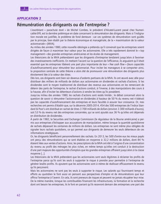 62
62
62
Les cadres théoriques du management des organisations
3
chapitre
Application 2
Rémunération des dirigeants ou de l’entreprise ?
L’exorbitant «  parachute doré  » de Michel Combes, le président d’Alcatel-Lucent passé chez Numeri-
cable-SFR, est la dernière polémique en date concernant la rémunération des dirigeants. Mais si l’indigna-
tion morale est justifiée, le problème de fond demeure : car ces systèmes de rémunération sont guidés
par le principe, bien établi par la théorie économique et managériale, de la « maximisation de la valeur
actionnariale » (MVA).
Au milieu des années 1980, cette nouvelle idéologie a prétendu qu’il convenait que les entreprises soient
dirigées de façon à maximiser leur valeur pour les actionnaires. Elle a très rapidement dominé le « top
management » des grandes entreprises américaines et les écoles de management.
Les théoriciens de la MVA prétendaient que les dirigeants d’entreprise tendaient jusqu’alors à favoriser
des investissements inefficients. En mettant l’accent sur la question de l’efficience, ils arguaient qu’il était
essentiel que les entreprises libèrent une part plus importante de leur « free cash flow » (leurs capacités
d’autofinancement) pour rémunérer leur actionnariat. Pour inciter les manageurs à se comporter ainsi,
la proposition centrale de cette théorie a alors été de promouvoir une rémunération des dirigeants plus
étroitement liée à la valeur des titres.
Dès lors, ces dirigeants sont bien sûr devenus d’ardents partisans de la MVA. Ils ont œuvré avec zèle pour
distribuer des milliers de milliards de dollars aux actionnaires en dividendes et rachats d’actions. Si les
dividendes sont le moyen traditionnel de distribuer des revenus aux actionnaires en les remerciant de
détenir des parts de l’entreprise, le rachat d’actions conduit, à l’inverse, à des manipulations des cours à
la hausse, afin d’inciter les détenteurs d’actions à vendre les titres qu’ils possèdent.
Jusqu’au milieu des années 1980, les rachats d’actions sont restés limités ; le débat concernait alors la
question de savoir si rémunérer l’actionnariat en dividendes à hauteur de 50 % du revenu net n’obérait
pas les capacités d’autofinancement des entreprises et leurs facultés à assurer leur croissance. Or, mes
recherches ont permis d’établir que, sur la décennie 2005‑2014, 454 des 500 entreprises de l’indice Stan-
dard  Poor’s ont distribué en rachat de titres 3 700 milliards de dollars (environ 3 300 milliards d’euros),
soit 53 % du revenu net des entreprises concernées, qui se sont ajoutés aux 36 % qu’elles ont dépensés
en distribution de dividendes.
À partir de 1982, la Securities and Exchange Commission (le régulateur de la Bourse américaine) a per-
mis aux entreprises d’échapper aux accusations de manipulation, même lorsque la quantité quotidienne
de rachats dépassait les centaines de millions de dollars. Les entreprises ne sont même plus obligées de
signaler leurs rachats quotidiens, ce qui permet aux dirigeants de demeurer les seuls détenteurs de ces
informations stratégiques.
Or, les dirigeants bénéficient personnellement des rachats. En 2013, les 500 d’entre eux les mieux payés
ont perçu des rémunérations qui se sont établies en moyenne à 32,2 millions de dollars, dont 84 %
étaient liées aux ventes d’actions. Ainsi, les prescriptions de la MVA ont été à l’origine d’une concentration
du revenu au profit des ménages les plus riches, en même temps qu’elles ont conduit à la destruction
d’une part majeure des opportunités d’emplois que les grandes entreprises offraient jusqu’alors à la classe
moyenne […].
Les théoriciens de la MVA prétendent que les actionnaires sont seuls légitimes à réclamer les profits de
l’entreprise parce qu’ils sont les seuls à supporter le risque à prendre pour permettre à l’entreprise de
générer lesdits profits. Ils ajoutent que les actionnaires sont à même de réallouer efficacement le revenu
qu’ils perçoivent.
Mais les actionnaires ne sont pas les seuls à supporter le risque. Les salariés qui fournissent temps et
efforts au quotidien le font aussi en pensant aux perspectives d’emploi et de rémunérations que leur
offrira l’entreprise à l’avenir. En cela, ils sont preneurs de risques et peuvent ne jamais récupérer leur mise.
De la même manière, lorsque les contribuables financent les infrastructures, la formation et la recherche
dont ont besoin les entreprises, ils le font en pariant qu’ils recevront demain des entreprises une part des
 