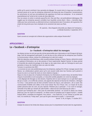 application
63
Les cadres théoriques du management des organisations chapitre
3
©
Dunod
-
Toute
reproduction
non
autorisée
est
un
délit.
profits qu’ils auront contribué à leur permettre de dégager. Ils courent alors le risque que ces profits ne
viennent jamais et/ou que les entreprises obtiennent une baisse des taux d’imposition. Accessoirement,
les actionnaires ne sont pas principalement des apporteurs de fonds aux entreprises : ils se contentent
essentiellement de l’achat et de la vente de titres déjà émis.
Pour ces raisons, la notion si centrale aujourd’hui de « free cash flow » est profondément idéologique. Elle
suggère que les entreprises peuvent considérer leurs liquidités comme étant « libres », c’est-à-dire dispo-
nibles pour leurs actionnaires, au détriment de leurs investissements dans l’innovation, de la garantie d’un
emploi de long terme pour leurs employés et du versement des taxes aux États.
[…]
W. Lazonick, « Des dirigeants rémunérés aux dépens de l’entreprise »,
Le Monde Économie, 4 septembre 2015.
QUESTION
Quels courants et concepts de la théorie des organisations cette analyse illustre-t‑elle ?
application 3
Le « facebook » d’entreprise
Le « Facebook » d’entreprise séduit les managers
Les réseaux sociaux ne sont pas que des vitrines personnelles pour internautes en mal d’image et de bavar-
dage. Outil de management participatif, ils sont de plus en plus utilisés par les entreprises pour fluidifier
la communication interne, motiver les collaborateurs et créer de la valeur.
Déjà très répandue outre-Atlantique, cette nouvelle pratique émerge en France. Neoxia, cabinet de conseil
en systèmes d’information, est un des premiers à l’avoir expérimenté. Baptisé Yammer, le réseau permet
à l’ensemble des salariés de partager et de réagir sur des sujets divers, axés sur l’échange du savoir pour
permettre à chacun de s’améliorer dans son cœur de métier.
Turnover, le cauchemar des DRH :
« Le turnover est une vraie problématique pour les entreprises, explique Éric K’Dual, manager associé chez
Neoxia. Les collaborateurs partent parce qu’ils sont souvent isolés dans leur fonction, qu’ils peinent à
trouver du sens à un travail de moins en moins réalisé en équipe. »
Depuis la mise en place de ce Facebook d’entreprise, les informations circulent mieux, les barrières hiérar-
chiques et sectorielles se sont assouplies, un mieux-être semble palpable à en croire les employés.
« Cela dégrippe des blocages sur des dossiers, l’expertise dont on peut manquer sur un sujet étant appor-
tée par un autre ; on se refile des contacts, cela apporte des réponses et favorise les initiatives », témoigne
l’un d’eux. « Cela permet aussi de faire connaître l’action de chacun, c’est valorisant », dit un autre. Des
communautés d’intérêts sont créées, le lien social retissé. Pour Éric K’Dual, c’est « un moyen de ne plus
oublier personne dans les coins, les plus réservés n’hésitent plus à participer ». À en croire le manager,
l’entraide et les idées qui naissent de cette fluidité « créent tout de suite beaucoup de valeur ».
D’autant que l’entreprise peut « faire jouer les externalités positives » en ouvrant le réseau aux clients.
Reste que, pour les coachs en entreprise, « le réseau social ne remplace pas le rapport humain », martèle
Évelyne Bertin, conseillère de dirigeants. Pour preuve : « Aux États-Unis, ils ont institué la journée sans
mail, à la manière du “Friday wear”, pour que les gens retournent se parler ! » s’amuse-t‑elle.
Source : D. M., le Figaro, 17 octobre 2011.
QUESTION
Analyser les atouts et les limites des réseaux sociaux pour le comportement humain dans les organisations.
 