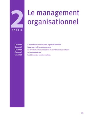 65
Le management
organisationnel
2
P a r t i e
Chapitre 4	 L’importance des structures organisationnelles
Chapitre 5	 Les acteurs et leur comportement
Chapitre 6	 La direction comme animation et coordination des acteurs
Chapitre 7	 La communication
Chapitre 8	 Les décisions et les informations
 