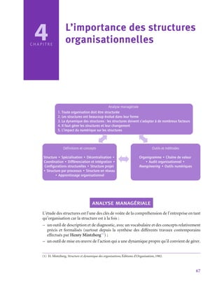 67
C H A P I T R E
4 L’importance des structures
organisationnelles
Analyse managériale
1. Toute organisation doit être structurée
2. Les structures ont beaucoup évolué dans leur forme
3. La dynamique des structures : les structures doivent s’adapter à de nombreux facteurs
4. Il faut gérer les structures et leur changement
5. L’impact du numérique sur les structures
Définitions et concepts
Structure • Spécialisation • Décentralisation •
Coordination • Différenciation et intégration •
Configurations structurelles • Structure projet
• Structure par processus • Structure en réseau
• Apprentissage organisationnel
Outils et méthodes
Organigramme • Chaîne de valeur
• Audit organisationnel •
Reengineering • Outils numériques
analyse managériale
L’étude des structures est l’une des clés de voûte de la compréhension de l’entreprise en tant
qu’organisation car la structure est à la fois :
–
– un outil de description et de diagnostic, avec un vocabulaire et des concepts relativement
précis et formalisés (surtout depuis la synthèse des différents travaux contemporains
effectués par Henry Mintzberg(1)
) ;
–
– un outil de mise en œuvre de l’action qui a une dynamique propre qu’il convient de gérer.
(1)  H. Mintzberg, Structure et dynamique des organisations, Éditions d’Organisation, 1982.
 
