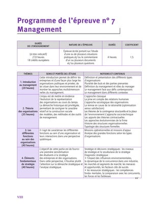 VIII
Programme de l’épreuve n° 7 	
Management
DURÉE
DE L’ENSEIGNEMENT
NATURE DE L’ÉPREUVE DURÉE COEFFICIENT
(à titre indicatif)
210 heures
18 crédits européens
Épreuve écrite portant sur l’étude
d’une ou de plusieurs situations
pratiques et/ou le commentaire
d’un ou plusieurs documents
et/ou plusieurs questions
4 heures 1,5
thèmes sens et portée de l’étude notions et contenus
1. Introduction
au management
(20 heures)
Cette introduction permet de définir les
entreprises et d’une façon plus large les
organisations publiques et privées, de
les situer dans leur environnement et de
montrer les approches multidimension-
nelles du management.
Définition et présentation des différents types
d’organisations
Pluralité des buts et des parties prenantes
Définition du management et rôles du manager
Le management face aux défis contemporains
Le management dans différents contextes
2. Théorie
des organisations
(35 heures)
L’enjeu est de mettre en évidence
l’évolution de la représentation
des organisations au cours du temps.
La démarche historique est privilégiée,
permettant de souligner le caractère
relatif et la construction sociale
des modèles, des méthodes et des outils
de management.
L’approche classique
La prise en compte des relations humaines
L’approche sociologique des organisations
La remise en cause de la rationalité (optimisation
versus satisfaction)
Les théories de la contingence structurelle et la place
de l’environnement L’approche socio-technique
Les apports des théories contractuelles
Les approches évolutionnistes de la firme
Histoire des structures organisationnelles
Typologie des structures formelles
3. Les
différentes
fonctions
au sein des
organisations
(40 heures)
Il s’agit de caractériser les différentes
fonctions au sein d’une organisation et
leurs interactions dans une perspective
systémique.
Missions opérationnelles et missions d’appui
Analyse des grandes fonctions selon les types
d’organisations
4. Éléments
fondamentaux
de stratégie
(40 heures)
L’objectif de cette partie est de fournir
une première sensibilisation
des étudiants à la stratégie
des entreprises et des organisations.
Dans cette perspective, il focalise plutôt
l’attention sur la démarche stratégique et
l’analyse stratégique.
Stratégie et décisions stratégiques : les niveaux
de stratégie et le vocabulaire de la stratégie
Diagnostic stratégique :
• l’impact des influences environnementales,
la dynamique de la concurrence dans une industrie,
les marchés et segments de marché, les menaces
et opportunités, les facteurs clés de succès
• les ressources stratégiques : les compétences
fonda- mentales, la comparaison avec les concurrents,
les forces et les faiblesses
 