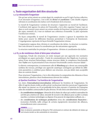68
L’importance des structures organisationnelles
4
chapitre
1.  Toute organisation doit être structurée
1.1  La nécessité d’organiser
Dès qu’une action atteint un certain degré de complexité ou qu’il s’agit d’action collective,
il est nécessaire d’organiser, c’est-à-dire de diviser et coordonner. Cette double exigence
(division et coordination des tâches) est le fondement de la structure.
Le travail de l’organisateur (créateur de structure) s’apparente au travail de l’architecte.
L’architecte doit agencer les pièces de l’immeuble, c’est-à-dire organiser l’espace (qui est
dans ce cas le moyen) pour assurer un certain nombre de fonctions (réception, préparation
des repas, sommeil, etc.) tout en réalisant une cohérence d’ensemble. Le plan représente
l’architecture retenue.
De façon comparable, le travail de l’organisateur consiste à agencer la répartition des
tâches pour assurer les différentes fonctions permettant à l’entreprise de fonctionner.
L’organigramme représente de façon formelle l’organisation retenue.
L’organisation suppose donc division et coordination des tâches. La structure va matéria-
liser cette division et assurer la coordination par des mécanismes appropriés.
La structure matérialise les principes d’organisation : division et coordination des tâches.
1.2  Il y a de nombreux choix à faire pour structurer
Longtemps, l’étude des structures est restée marquée par une approche très normative
privilégiant un aspect particulier : l’unité de commandement chez Fayol avec la préconi-
sation d’une structure hiérarchique comme structure idéale, la compétence fonctionnelle
chez Taylor avec la préconisation d’une structure fonctionnelle comme structure idéale !
La théorie contemporaine, et notamment celle de Mintzberg qui a dressé une remarquable
synthèse des travaux, privilégie une approche analytique contingente qui définit les diffé-
rents paramètres à combiner pour élaborer une structure, non pas idéale mais acceptable
dans un contexte donné.
Pour structurer l’organisation, c’est-à-dire déterminer la composition des éléments et leurs
interrelations, plusieurs choix fondamentaux doivent être réalisés.
a)  Quelles frontières ? La frontière de l’organisation
Les choix d’internalisation/externalisation définissent les frontières de l’organisation. En
effet, il s’agit de choisir si telle ou telle activité (ou fonction) doit être exercée par l’organisation
elle-même (en interne) ou s’il est préférable de les faire exécuter à l’extérieur de l’entreprise
selon des modalités contractuelles les plus diverses. De tels choix sont déterminés à la fois par :
–
– desconsidérationsstratégiques :démarchedelachaînedevaleurquiconduitàexternaliserles
activités peu créatrices de valeur, nécessité de recourir à des alliances pour accéder à certains
marchés, à certaines technologies ou disposer d’un pouvoir de négociation suffisant, etc. ;
–
– des considérations de techniques productives et/ou des considérations financières :
économies d’échelle, taille critique de certains équipements nécessitant des alliances,
éventuellement entre concurrents ;
exemple
Dans le domaine automobile où Renault et PSA construisent en commun des éléments de moteur qui
sont ensuite montés sur des automobiles en concurrence.
 