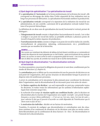 70
L’importance des structures organisationnelles
4
chapitre
c)  Quel degré de spécialisation ? La spécialisation du travail
• La spécialisation d horizontale est la forme prédominante de la division du travail ; elle
correspond au découpage des tâches dans l’ordre séquentiel de leur réalisation tout au
long d’un processus de fabrication. La spécialisation horizontale améliore la productivité.
• La spécialisation verticale correspond à la séparation de la réalisation du travail de son
administration, de son contrôle ; autrement dit la spécialisation verticale traduit l’exis-
tence d’un pouvoir hiérarchique.
La définition de ces deux axes de spécialisation du travail, horizontal et vertical, permet de
distinguer :
–
– l’élargissement du travail consiste à déspécialiser horizontalement le travail, c’est-à-dire
à intégrer à un poste de travail des tâches au préalable attribuées à plusieurs postes de
travail le long de la même séquence de production ;
–
– l’enrichissement des tâches consiste à intégrer à un poste de travail les tâches de contrôle,
éventuellement de préparation (planning, ordonnancement, etc.), préalablement
assurées par un membre de la hiérarchie.
exemple
Des ouvriers qui installaient des éléments de tableau de bord étaient contrôlés par un contremaître et
avaient des séquences de travail préparées par un chef d’atelier ; après enrichissement de leur poste de
travail, ces ouvriers se voient confier le matin un programme global de travail : c’est à eux d’organiser
dans le détail leur journée, de contrôler leur travail et de le rectifier éventuellement.
d)  
Quel degré de décentralisation ? La décentralisation verticale
et horizontale
Ces deux paramètres concernent la délégation de pouvoir et sont donc conditionnés par les
modes de direction (cf. chapitre 6).
La centralisation peut se définir par la concentration de tous les pouvoirs de décision en un
seul point de l’organisation, alors qu’une structure est décentralisée lorsque le pouvoir est
dispersé entre de nombreuses personnes.
A priori, la centralisation est le mécanisme le plus puissant pour coordonner les décisions
dans l’organisation, mais la décentralisation d est nécessaire pour trois séries de raison :
–
– les limites cognitives du décideur : un seul responsable ne peut pas comprendre toutes
les décisions, ni traiter toutes les informations que les systèmes d’information sophis-
tiqués font remonter jusqu’à lui ;
–
– la recherche d’un temps de réaction rapide aux conditions locales : plus la décision est
décentralisée plus la réaction de l’organisation sera rapide (exemple : une grande banque
française a eu pour thème publicitaire : « C’est oui ou c’est non, mais c’est tout de suite »,
pour valoriser le fait que le pouvoir d’accorder un crédit dépendait de l’interlocuteur que le
client avait en face de lui) ;
–
– la motivation des individus : décider est un facteur de motivation.
Toutefois, il convient de souligner que décentralisation et centralisation sont des situa-
tions extrêmes d’un continuum de situations où les décisions sont plus ou moins centra-
lisées/décentralisées par la combinaison de deux facteurs : le « lieu » de décentralisation et
l’intensité de la décentralisation.
 