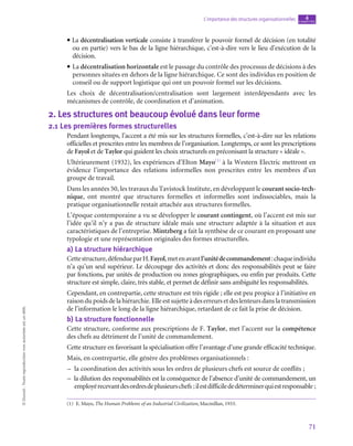 71
L’importance des structures organisationnelles chapitre
4
©
Dunod
-
Toute
reproduction
non
autorisée
est
un
délit.
• La décentralisation verticale consiste à transférer le pouvoir formel de décision (en totalité
ou en partie) vers le bas de la ligne hiérarchique, c’est-à-dire vers le lieu d’exécution de la
décision.
• La décentralisation horizontale est le passage du contrôle des processus de décisions à des
personnes situées en dehors de la ligne hiérarchique. Ce sont des individus en position de
conseil ou de support logistique qui ont un pouvoir formel sur les décisions.
Les choix de décentralisation/centralisation sont largement interdépendants avec les
mécanismes de contrôle, de coordination et d’animation.
2.  Les structures ont beaucoup évolué dans leur forme
2.1  Les premières formes structurelles
Pendant longtemps, l’accent a été mis sur les structures formelles, c’est-à-dire sur les relations
officielles et prescrites entre les membres de l’organisation. Longtemps, ce sont les prescriptions
de Fayol et de Taylor qui guident les choix structurels en préconisant la structure « idéale ».
Ultérieurement (1932), les expériences d’Elton Mayo(1)
à la Western Electric mettront en
évidence l’importance des relations informelles non prescrites entre les membres d’un
groupe de travail.
Dans les années 50, les travaux du Tavistock Institute, en développant le courant socio-tech-
nique, ont montré que structures formelles et informelles sont indissociables, mais la
pratique organisationnelle restait attachée aux structures formelles.
L’époque contemporaine a vu se développer le courant contingent, où l’accent est mis sur
l’idée qu’il n’y a pas de structure idéale mais une structure adaptée à la situation et aux
caractéristiques de l’entreprise. Mintzberg a fait la synthèse de ce courant en proposant une
typologie et une représentation originales des formes structurelles.
a)  La structure hiérarchique
Cettestructure,défendueparH.Fayol,metenavantl’unitédecommandement :chaqueindividu
n’a qu’un seul supérieur. Le découpage des activités et donc des responsabilités peut se faire
par fonctions, par unités de production ou zones géographiques, ou enfin par produits. Cette
structure est simple, claire, très stable, et permet de définir sans ambiguïté les responsabilités.
Cependant, en contrepartie, cette structure est très rigide ; elle est peu propice à l’initiative en
raisondupoidsdelahiérarchie.Elleestsujetteàdeserreursetdeslenteursdanslatransmission
de l’information le long de la ligne hiérarchique, retardant de ce fait la prise de décision.
b)  La structure fonctionnelle
Cette structure, conforme aux prescriptions de F. Taylor, met l’accent sur la compétence
des chefs au détriment de l’unité de commandement.
Cette structure en favorisant la spécialisation offre l’avantage d’une grande efficacité technique.
Mais, en contrepartie, elle génère des problèmes organisationnels :
–
– la coordination des activités sous les ordres de plusieurs chefs est source de conflits ;
–
– la dilution des responsabilités est la conséquence de l’absence d’unité de commandement, un
employérecevantdesordresdeplusieurschefs ;ilestdifficilededéterminerquiestresponsable ;
(1)  E. Mayo, The Human Problems of an Industrial Civilization, Macmillan, 1933.
 