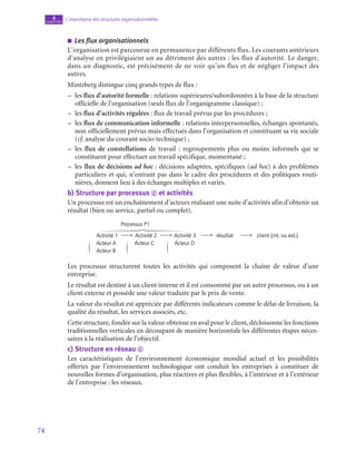74
L’importance des structures organisationnelles
4
chapitre
■
■ Les flux organisationnels
L’organisation est parcourue en permanence par différents flux. Les courants antérieurs
d’analyse en privilégiaient un au détriment des autres : les flux d’autorité. Le danger,
dans un diagnostic, est précisément de ne voir qu’un flux et de négliger l’impact des
autres.
Mintzberg distingue cinq grands types de flux :
–
– les flux d’autorité formelle : relations supérieures/subordonnées à la base de la structure
officielle de l’organisation (seuls flux de l’organigramme classique) ;
–
– les flux d’activités régulées : flux de travail prévus par les procédures ;
–
– les flux de communication informelle : relations interpersonnelles, échanges spontanés,
non officiellement prévus mais effectués dans l’organisation et constituant sa vie sociale
(cf. analyse du courant socio-technique) ;
–
– les flux de constellations de travail  : regroupements plus ou moins informels qui se
constituent pour effectuer un travail spécifique, momentané ;
–
– les flux de décisions ad hoc : décisions adaptées, spécifiques (ad hoc) à des problèmes
particuliers et qui, n’entrant pas dans le cadre des procédures et des politiques routi-
nières, donnent lieu à des échanges multiples et variés.
b)  Structure par processus d et activités
Un processus est un enchaînement d’acteurs réalisant une suite d’activités afin d’obtenir un
résultat (bien ou service, partiel ou complet).
Processus P1
Activité 1 Activité 2 Activité 3 résultat client (int. ou ext.)
Acteur A Acteur C Acteur D
Acteur B
Les processus structurent toutes les activités qui composent la chaîne de valeur d’une
entreprise.
Le résultat est destiné à un client interne et il est consommé par un autre processus, ou à un
client externe et possède une valeur traduite par le prix de vente.
La valeur du résultat est appréciée par différents indicateurs comme le délai de livraison, la
qualité du résultat, les services associés, etc.
Cette structure, fondée sur la valeur obtenue en aval pour le client, décloisonne les fonctions
traditionnelles verticales en découpant de manière horizontale les différentes étapes néces-
saires à la réalisation de l’objectif.
c)  Structure en réseau d
Les caractéristiques de l’environnement économique mondial actuel et les possibilités
offertes par l’environnement technologique ont conduit les entreprises à constituer de
nouvelles formes d’organisation, plus réactives et plus flexibles, à l’intérieur et à l’extérieur
de l’entreprise : les réseaux.
 