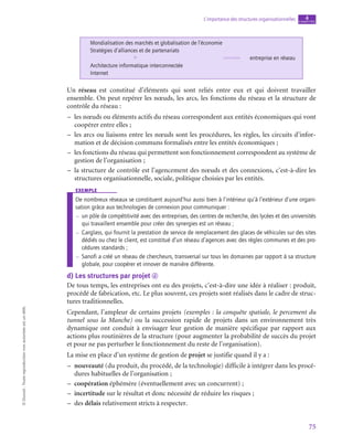 75
L’importance des structures organisationnelles chapitre
4
©
Dunod
-
Toute
reproduction
non
autorisée
est
un
délit.
Mondialisation des marchés et globalisation de l’économie
Stratégies d’alliances et de partenariats
entreprise en réseau
Architecture informatique interconnectée
Internet
+
Un réseau est constitué d’éléments qui sont reliés entre eux et qui doivent travailler
ensemble. On peut repérer les nœuds, les arcs, les fonctions du réseau et la structure de
contrôle du réseau :
–
– les nœuds ou éléments actifs du réseau correspondent aux entités économiques qui vont
coopérer entre elles ;
–
– les arcs ou liaisons entre les nœuds sont les procédures, les règles, les circuits d’infor-
mation et de décision communs formalisés entre les entités économiques ;
–
– les fonctions du réseau qui permettent son fonctionnement correspondent au système de
gestion de l’organisation ;
–
– la structure de contrôle est l’agencement des nœuds et des connexions, c’est-à-dire les
structures organisationnelle, sociale, politique choisies par les entités.
exemple
De nombreux réseaux se constituent aujourd’hui aussi bien à l’intérieur qu’à l’extérieur d’une organi-
sation grâce aux technologies de connexion pour communiquer :
–
– 
un pôle de compétitivité avec des entreprises, des centres de recherche, des lycées et des universités
qui travaillent ensemble pour créer des synergies est un réseau ;
–
– 
Carglass, qui fournit la prestation de service de remplacement des glaces de véhicules sur des sites
dédiés ou chez le client, est constitué d’un réseau d’agences avec des règles communes et des pro-
cédures standards ;
–
– 
Sanofi a créé un réseau de chercheurs, transversal sur tous les domaines par rapport à sa structure
globale, pour coopérer et innover de manière différente.
d)  Les structures par projet d
De tous temps, les entreprises ont eu des projets, c’est-à-dire une idée à réaliser : produit,
procédé de fabrication, etc. Le plus souvent, ces projets sont réalisés dans le cadre de struc-
tures traditionnelles.
Cependant, l’ampleur de certains projets (exemples : la conquête spatiale, le percement du
tunnel sous la Manche) ou la succession rapide de projets dans un environnement très
dynamique ont conduit à envisager leur gestion de manière spécifique par rapport aux
actions plus routinières de la structure (pour augmenter la probabilité de succès du projet
et pour ne pas perturber le fonctionnement du reste de l’organisation).
La mise en place d’un système de gestion de projet se justifie quand il y a :
–
– nouveauté (du produit, du procédé, de la technologie) difficile à intégrer dans les procé-
dures habituelles de l’organisation ;
–
– coopération éphémère (éventuellement avec un concurrent) ;
–
– incertitude sur le résultat et donc nécessité de réduire les risques ;
–
– des délais relativement stricts à respecter.
 