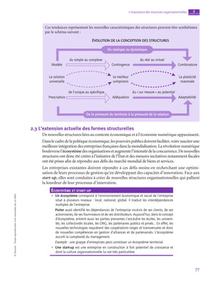 77
L’importance des structures organisationnelles chapitre
4
©
Dunod
-
Toute
reproduction
non
autorisée
est
un
délit.
Ces tendances représentant les nouvelles caractéristiques des structures peuvent être synthétisées
par le schéma suivant :
Évolution de la conception des structures
Modèle
La solution
universelle
Prescription
de l’unique au spécifique du « sur mesure » au potentiel
Adéquation Adaptabilité
Le meilleur
compromis
La plasticité
maximale
du simple au complexe
Contingence
du réel au virtuel
Combinatoire
Du statique au dynamique
De la primauté du territoire à la primauté de la relation
2.3  L’extension actuelle des formes structurelles
De nouvelles structures liées au contexte économique et à l’économie numérique apparaissent.
Danslecadredelapolitiqueéconomique,lespouvoirspublicsdoiventfaciliter,voiresusciterune
meilleure intégration des entreprises françaises dans la mondialisation. La révolution numérique
bouleversel’écosystèmedesorganisationsetaugmentel’intensitédelaconcurrence.Denouvelles
structures ont donc été créées à l’initiative de l’État et des mesures incitatives notamment fiscales
ont été prises afin de répondre aux défis du marché mondial de biens et services.
Les entreprises existantes doivent répondre à ces défis moins en recherchant une optimi-
sation de leurs processus de gestion qu’en développant des capacités d’innovation. Face aux
start-up, elles sont conduites à créer de nouvelles structures organisationnelles qui pallient
la lourdeur de leur processus d’innovation.
Écosystème et start-up
•
• Un écosystème correspond à l’environnement économique et social de l’entreprise
situé à plusieurs niveaux : local, national, global. Il traduit les interdépendances
multiples de l’entreprise.
Porter avait identifié les dépendances de l’entreprise vis-à-vis de ses clients, de ses
actionnaires, de ses fournisseurs et de ses distributeurs. Aujourd’hui, dans le concept
d’écosystème, entrent aussi les parties prenantes c’est-à-dire les écoles, les universi-
tés, les collectivités locales, les ONG, les partenaires publics et privés… En effet, les
nouvelles technologies requièrent des coopérations larges et transversales et donc
de nouvelles compétences en gestion d’alliances et de partenariats. L’écosystème
accroît la complexité du management.
Exemple : une grappe d’entreprises peut constituer un écosystème territorial.
•
• Une start-up est une entreprise en construction à fort potentiel de croissance et
dont la culture organisationnelle lui est très particulière.
 