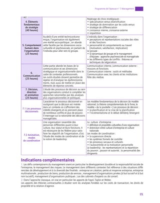 IX
Programme de l’épreuve n° 7 Management
4. Éléments
fondamentaux
de stratégie
(40 heures)
Repérage de choix stratégiques :
• spécialisation versus diversification
• stratégie de domination par les coûts versus
• stratégie de différenciation
• croissance interne, croissance externe
• impartition
5. Comportement
humain dans
l’organisation
(25 heures)
Au-delà d’une entité technico-écono-
mique, l’organisation est également
une réalité socio-politique ; on aborde
cette facette par les dimensions socio-
culturelle et psychosociale, en partant de
l’individu pour aller vers le groupe.
L’individu dans l’organisation :
• 
perceptions et représentations sociales des rôles
et des fonctions
• 
personnalité et comportements au travail
(motivation, satisfaction, implication)
Le groupe :
• 
la dynamique de groupe et le management
d’équipes : approche psychosociale et managériale
• 
les différents types de conflits : théories et
techniques de négociation
6.
Communication
(25 heures)
Cette partie aborde les bases de la
communication et ses dimensions
stratégique et organisationnelle dans le
cadre de contextes professionnels.
Les outils étudiés doivent permettre de
repérer et d’analyser les dysfonctionne-
ments, mais aussi de mettre en place des
éléments de réponse concrets.
Communication interne, communication externe :
missions et fonctions
Communication interne : outils et méthodes
Communication avec les clients et les institutions
Rôle des médias
7. Décision,
direction
et animation
(25 heures)
L’étude des processus de décision au sein
des organisations conduit à compléter les
approches rationnelles par des analyses
plus organisationnelles et politiques.
7.1 Les processus
décisionnels
Caractériser le processus décisionnel en
soulignant que la décision est insérée
dans un contexte où s’affrontent des
intérêts divergents et où prennent place
de nombreux conflits et jeux de pouvoir.
S’interroger sur la rationalité des décisions
managériales.
Les modèles fondamentaux de la décision (le modèle
rationnel, la théorie comportementale de la firme, le
modèle « de la poubelle » ) Les processus de décision :
• la planification et la crise de la planification
• l’incrémentalisme et le débat délibéré/émergent
7.2 Animation,
modes
de coordination
Une organisation rassemble des
personnes différentes quant à leur
culture, leur statut et leurs fonctions. Il
est nécessaire de les fédérer pour satis-
faire les objectifs de l’organisation, d’où
l’étude des modes de coordination et de
la notion de leadership.
La culture d’entreprise :
• 
définition et propriétés culturelles d’une organisation
• 
distinction entre culture d’entreprise et culture
nationale
Les modes de coordination :
• la supervision directe
• les systèmes formels de contrôle
• les processus sociaux et culturels
• l’autocontrôle et la motivation personnelle
Le leadership : les représentations et la répartition
du pouvoir ; pouvoir et autorité ; la personnalité des
dirigeants
Indications complémentaires
1. Les défis contemporains du management visent en particulier le développement durable et la responsabilité sociale de
l’entreprise, le management des risques. Le management dans différents contextes fait référence à des situations diffé-
renciées de développement et à la diversité des finalités : entreprise en création, petite et moyenne entreprise, entreprise
multinationale ; production de biens, production de services ; management d’organisations privées (à but lucratif et à but
non lucratif), management d’organisations publiques ; cas des cabinets d’experts ou de conseil.
2. Dans l’approche classique, on vise en particulier les apports de Fayol, Taylor et Weber.
Les apports des théories contractuelles à étudier sont les analyses fondées sur les coûts de transaction, les droits de
propriété et la relation d’agence.
 