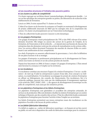 78
L’importance des structures organisationnelles
4
chapitre
a)  Les nouvelles structures à l’initiative des pouvoirs publics
■
■ Les clusters ou pôles de compétitivité
Un cluster regroupe sur un thème donné (nanotechnologies, développement durable…) et
sur un lieu spécifique des entreprises grandes ou petites, des laboratoires de recherche et des
établissements de formation.
Lancés en 2004, il existe aujourd’hui 71 clusters en France.
L’objet d’un cluster est de favoriser la croissance et l’emploi en soutenant le développement
de projets collaboratifs innovants de RD par les synergies nées de la coopération des
acteurs. Un cluster est principalement axé sur l’innovation technologique.
L’État, les collectivités locales peuvent s’associer à cette dynamique.
■
■ Les grappes d’entreprises
Une grappe d’entreprises réunit principalement des TPE et des PME relevant d’un même
domaine d’activité. Elle intègre ou associe des acteurs de la gestion de l’emploi, de la
formation, de l’innovation et de la recherche…, et répond ainsi aux besoins de chacune des
entreprises dans des domaines variés par des actions de mutualisation ou des actions collec-
tives. Les services offerts favorisent l’extension des marchés de chacune d’elles en contri-
buant à une amélioration de leur compétitivité.
Les chefs d’entreprise en assurent collectivement la gouvernance, c’est-à-dire la définition
de son plan d’actions et de sa stratégie.
Les grappes d’entreprise se positionnent principalement sur le développement de l’inno-
vation sous toutes ses formes et sur des actions proches du marché.
Depuis leur lancement en 2009, la France compte 125 grappes d’entreprises. L’État entend
ainsi favoriser la croissance et l’emploi sur les territoires.
■
■ Les incubateurs
Un incubateur constitue une structure d’appui à la création d’entreprises. C’est un « accélé-
rateur » de start-up. Il aide les entrepreneurs à passer d’une idée, d’un concept à sa réali-
sation, à sa matérialisation. Un incubateur accompagne les projets de création d’entreprise
en offrant un hébergement, des conseils, des financements. Des incubateurs, liés à la
recherche publique, peuvent être créés par des établissements d’enseignement supérieur
et de recherche (HEC, ESSEC, ENS…), des agences de développement économique ou des
pôles de compétitivité, mais aussi par des initiatives privées.
■
■ Les pépinières d’entreprises et les hôtels d’entreprises
Les pépinières d’entreprises sont généralistes et accueillent des entreprises artisanales, de
services ou de production. Elles sont destinées à faciliter la création d’entreprises par un soutien
technique et financier, par des conseils et des services. L’État, les collectivités locales soutiennent
les pépinières d’entreprises pour favoriser l’activité et donc l’emploi sur un territoire.
Les hôtels d’entreprises permettent aux jeunes entreprises issues des incubateurs ou des
pépinières d’accéder à des locaux de petites surfaces.
■
■ Les fablab (fabrication laboratory)
Un fablab en anglais ou « atelier de fabrication numérique » en français est un lieu ouvert
au public où sont mis à disposition des outils de fabrication numérique pour la création et
 