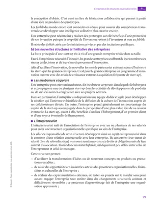 79
L’importance des structures organisationnelles chapitre
4
©
Dunod
-
Toute
reproduction
non
autorisée
est
un
délit.
la conception d’objets. C’est aussi un lieu de fabrication collaborative qui permet à partir
d’une idée de produire des prototypes.
Les fablab du monde entier sont connectés en réseau pour assurer des compétences trans-
versales et développer une intelligence collective plus créative encore.
Une entreprise peut néanmoins y réaliser des prototypes car elle bénéficie d’une protection
de son invention puisque la propriété de l’invention revient à l’inventeur et non au fablab.
Il existe des fablab créés par des initiatives privées et par des incitations publiques.
b)  Les nouvelles structures à l’initiative des entreprises
La force principale d’une start-up vis-à-vis d’une grande entreprise réside dans sa taille.
Faceàl’impérieusenécessitéd’innover,lesgrandesentreprisessouffrentdeleursnombreuses
strates de décisions et de leurs lourds processus d’innovation.
Afin d’accélérer l’innovation, de nouvelles formes de partenariat existent aujourd’hui entre
les start-up et les grandes entreprises. C’est pour la grande entreprise un programme d’inno-
vation ouverte avec des relais de croissance externes (acquisition fréquente de start-up).
■
■ Les incubateurs corporate
Une entreprise peut créer un incubateur, dit incubateur corporate, dans lequel elle hébergera
et accompagnera une ou plusieurs start-up dont les activités de développement de produits
ou de services sont en congruence avec ses propres activités.
Dans ce partenariat, l’entreprise a à disposition une équipe dédiée et agile pour développer
la solution qui l’intéresse et bénéficie de la diffusion de la culture de l’innovation auprès de
ses collaborateurs directs. En outre, l’entreprise prend généralement un pourcentage du
capital de la start-up accompagnée dans la perspective d’une plus-value lors de sa cession
éventuelle. La start-up, quant à elle, bénéficie d’un lieu d’hébergement, d’un premier client
et d’une source éventuelle de financement.
■
■ L’intrapreneuriat
L’intrapreneuriat naît de l’association de l’entreprise avec un ou plusieurs de ses salariés
pour créer une structure organisationnelle spécifique au sein de l’entreprise.
Les salariés responsables de cette structure développent ainsi un esprit entrepreneurial dans
le contexte d’une relation contractuelle avec leur entreprise. Ils conservent leur statut de
salarié (lien de subordination) mais sont aussi assujettis aux droits et obligations nés de leur
contrat d’association. Ils ont donc un statut hybride juridiquement peu défini entre celui de
l’entrepreneur et celui de manager.
Cette structure permet :
–
– d’accélérer la transformation d’idées ou de nouveaux concepts en produits ou presta-
tions rentables ;
–
– de saisir des opportunités en isolant les acteurs des pesanteurs organisationnelles, finan-
cières et culturelles de l’entreprise ;
–
– de réaliser des expérimentations externes, de tester ses projets sur le marché sans pour
autant engager l’entreprise tout entière dans des changements structurels coûteux et
difficilement réversibles ; ce processus d’apprentissage fait de l’entreprise une organi-
sation apprenante ;
 