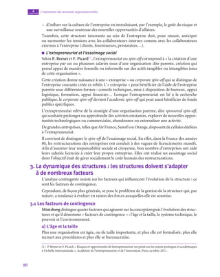 80
L’importance des structures organisationnelles
4
chapitre
–
– d’influer sur la culture de l’entreprise en introduisant, par l’exemple, le goût du risque et
une surveillance soutenue des nouvelles opportunités d’affaires.
Toutefois, cette structure innovante au sein de l’entreprise doit, pour réussir, anticiper
ou surmonter les tensions avec les collaborateurs internes comme avec les collaborateurs
externes à l’entreprise (clients, fournisseurs, prestataires…).
■
■ L’extrapreneuriat et l’essaimage social
Selon P. Brenet et F. Picard(1)
, l’extrapreneuriat ou spin-off correspond à « la création d’une
entreprise par un ou plusieurs salariés issus d’une organisation dite parente, création qui
prend appui de manière formelle ou informelle sur des actifs tangibles ou intangibles issus
de cette organisation ».
Cette création donne naissance à une « extraprise » ou corporate spin-off qui se distingue de
l’entreprise courante créée ex nihilo. L’« extraprise » peut bénéficier de l’aide de l’entreprise
parente sous différentes formes : conseils techniques, mise à disposition de bureaux, appui
logistique, formation, appui financier… Lorsque l’extrapreneuriat est lié à la recherche
publique, le corporate spin-off devient l’academic spin-off qui peut aussi bénéficier de fonds
publics spécifiques.
L’extrapreneuriat relève de la stratégie d’une organisation parente, dite sponsored spin-off,
qui souhaite prolonger ou approfondir des activités existantes, explorer de nouvelles oppor-
tunités technologiques ou commerciales, abandonner ou externaliser une activité.
De grandes entreprises, telles que Air France, Sanofi ou Orange, disposent de cellules dédiées
à l’extrapreneuriat.
Il convient de distinguer le spin-off de l’essaimage social. En effet, dans la France des années
80, les restructurations des entreprises ont conduit à des vagues de licenciements massifs.
Afin d’assumer leur responsabilité sociale et citoyenne, bon nombre d’entreprises ont aidé
leurs salariés licenciés à créer leur propre entreprise. Elles ont réalisé un essaimage social
dont l’objectif était de gérer socialement le coût humain des restructurations.
3.  La dynamique des structures : les structures doivent s’adapter
à de nombreux facteurs
L’analyse contingente insiste sur les facteurs qui influencent l’évolution de la structure : ce
sont les facteurs de contingence.
Cependant, de façon plus générale, se pose le problème de la gestion de la structure qui, par
nature, a tendance à évoluer en raison des forces auxquelles elle est soumise.
3.1  Les facteurs de contingence
Mintzberg distingue quatre facteurs qui agissent sur la conception puis l’évolution des struc-
tures et qu’il dénomme « facteurs de contingence » : l’âge et la taille, le système technique, le
pouvoir et l’environnement.
a)  L’âge et la taille
Plus une organisation est âgée, ou de taille importante, et plus elle est formalisée, plus elle
recourt aux procédures et plus elle se bureaucratise.
(1)  P. Brenet et F. Picard, « Risques et opportunités de lextrapreneuriat :un point sur les enjeux pratiques et académiques
à l’échelle internationale », Académie de l’entrepreneuriat et de l’innovation, Paris, octobre 2011.
 