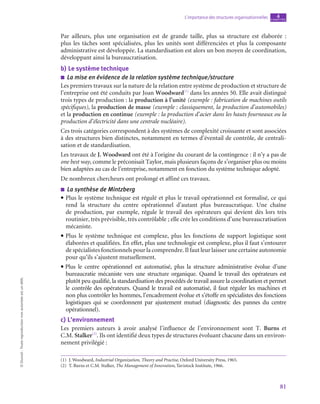 81
L’importance des structures organisationnelles chapitre
4
©
Dunod
-
Toute
reproduction
non
autorisée
est
un
délit.
Par ailleurs, plus une organisation est de grande taille, plus sa structure est élaborée  :
plus les tâches sont spécialisées, plus les unités sont différenciées et plus la composante
administrative est développée. La standardisation est alors un bon moyen de coordination,
développant ainsi la bureaucratisation.
b)  Le système technique
■
■ La mise en évidence de la relation système technique/structure
Les premiers travaux sur la nature de la relation entre système de production et structure de
l’entreprise ont été conduits par Joan Woodward(1)
dans les années 50. Elle avait distingué
trois types de production : la production à l’unité (exemple : fabrication de machines outils
spécifiques), la production de masse (exemple : classiquement, la production d’automobiles)
et la production en continue (exemple : la production d’acier dans les hauts fourneaux ou la
production d’électricité dans une centrale nucléaire).
Ces trois catégories correspondent à des systèmes de complexité croissante et sont associées
à des structures bien distinctes, notamment en termes d’éventail de contrôle, de centrali-
sation et de standardisation.
Les travaux de J. Woodward ont été à l’origine du courant de la contingence : il n’y a pas de
one best way, comme le préconisait Taylor, mais plusieurs façons de s’organiser plus ou moins
bien adaptées au cas de l’entreprise, notamment en fonction du système technique adopté.
De nombreux chercheurs ont prolongé et affiné ces travaux.
■
■ La synthèse de Mintzberg
• Plus le système technique est régulé et plus le travail opérationnel est formalisé, ce qui
rend la structure du centre opérationnel d’autant plus bureaucratique. Une chaîne
de production, par exemple, régule le travail des opérateurs qui devient dès lors très
routinier, très prévisible, très contrôlable ; elle crée les conditions d’une bureaucratisation
mécaniste.
• Plus le système technique est complexe, plus les fonctions de support logistique sont
élaborées et qualifiées. En effet, plus une technologie est complexe, plus il faut s’entourer
de spécialistes fonctionnels pour la comprendre. Il faut leur laisser une certaine autonomie
pour qu’ils s’ajustent mutuellement.
• Plus le centre opérationnel est automatisé, plus la structure administrative évolue d’une
bureaucratie mécaniste vers une structure organique. Quand le travail des opérateurs est
plutôt peu qualifié, la standardisation des procédés de travail assure la coordination et permet
le contrôle des opérateurs. Quand le travail est automatisé, il faut réguler les machines et
non plus contrôler les hommes, l’encadrement évolue et s’étoffe en spécialistes des fonctions
logistiques qui se coordonnent par ajustement mutuel (diagnostic des pannes du centre
opérationnel).
c)  L’environnement
Les premiers auteurs à avoir analysé l’influence de l’environnement sont T. Burns et
C.M. Stalker(2)
. Ils ont identifié deux types de structures évoluant chacune dans un environ-
nement privilégié :
(1)  J. Woodward, Industrial Organization, Theory and Practise, Oxford University Press, 1965.
(2)  T. Burns et C.M. Stalker, The Management of Innovation, Tavistock Institute, 1966.
 