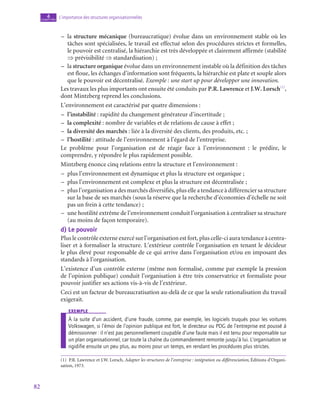 82
L’importance des structures organisationnelles
4
chapitre
–
– la structure mécanique (bureaucratique) évolue dans un environnement stable où les
tâches sont spécialisées, le travail est effectué selon des procédures strictes et formelles,
le pouvoir est centralisé, la hiérarchie est très développée et clairement affirmée (stabilité
⇒ prévisibilité ⇒ standardisation) ;
–
– la structure organique évolue dans un environnement instable où la définition des tâches
est floue, les échanges d’information sont fréquents, la hiérarchie est plate et souple alors
que le pouvoir est décentralisé. Exemple : une start up pour développer une innovation.
Les travaux les plus importants ont ensuite été conduits par P.R. Lawrence et J.W. Lorsch(1)
,
dont Mintzberg reprend les conclusions.
L’environnement est caractérisé par quatre dimensions :
–
– l’instabilité : rapidité du changement générateur d’incertitude ;
–
– la complexité : nombre de variables et de relations de cause à effet ;
–
– la diversité des marchés : liée à la diversité des clients, des produits, etc. ;
–
– l’hostilité : attitude de l’environnement à l’égard de l’entreprise.
Le problème pour l’organisation est de réagir face à l’environnement  : le prédire, le
comprendre, y répondre le plus rapidement possible.
Mintzberg énonce cinq relations entre la structure et l’environnement :
–
– plus l’environnement est dynamique et plus la structure est organique ;
–
– plus l’environnement est complexe et plus la structure est décentralisée ;
–
– plus l’organisation a des marchés diversifiés, plus elle a tendance à différencier sa structure
sur la base de ses marchés (sous la réserve que la recherche d’économies d’échelle ne soit
pas un frein à cette tendance) ;
–
– une hostilité extrême de l’environnement conduit l’organisation à centraliser sa structure
(au moins de façon temporaire).
d)  Le pouvoir
Plus le contrôle externe exercé sur l’organisation est fort, plus celle-ci aura tendance à centra-
liser et à formaliser la structure. L’extérieur contrôle l’organisation en tenant le décideur
le plus élevé pour responsable de ce qui arrive dans l’organisation et/ou en imposant des
standards à l’organisation.
L’existence d’un contrôle externe (même non formalisé, comme par exemple la pression
de l’opinion publique) conduit l’organisation à être très conservatrice et formaliste pour
pouvoir justifier ses actions vis-à-vis de l’extérieur.
Ceci est un facteur de bureaucratisation au-delà de ce que la seule rationalisation du travail
exigerait.
exemple
À la suite d’un accident, d’une fraude, comme, par exemple, les logiciels truqués pour les voitures
Volkswagen, si l’émoi de l’opinion publique est fort, le directeur ou PDG de l’entreprise est poussé à
démissionner : il n’est pas personnellement coupable d’une faute mais il est tenu pour responsable sur
un plan organisationnel, car toute la chaîne du commandement remonte jusqu’à lui. L’organisation se
rigidifie ensuite un peu plus, au moins pour un temps, en rendant les procédures plus strictes.
(1)  P.R. Lawrence et J.W. Lorsch, Adapter les structures de l’entreprise : intégration ou différenciation, Éditions d’Organi-
sation, 1973.
 