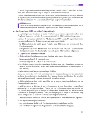 83
L’importance des structures organisationnelles chapitre
4
©
Dunod
-
Toute
reproduction
non
autorisée
est
un
délit.
Le besoin de pouvoir des membres de l’organisation conduit celle-ci à centraliser les struc-
tures pour éviter de donner trop de marge de manœuvre aux individus.
Enfin, il existe en matière de structure (et de culture) des phénomènes de mode qui poussent
les organisations (ou du moins leurs dirigeants) à se mettre au goût du jour en adoptant des
structures qui ne sont pas nécessairement appropriées pour l’organisation.
exemple
Les cercles de qualité, la direction par objectifs, ont ainsi été adoptés par nombre d’entreprises… qui les
ont ensuite abandonnés car ces modes d’organisation ne leur étaient pas adaptés.
3.2  La dynamique différenciation/intégration d
La dynamique des structures, et donc l’évolution des formes organisationnelles, peut
s’expliquer largement par le jeu de processus successifs de différenciation/ intégration.
L’analyse de ce processus a été faite par P.R. Lawrence et J.W. Lorsch. De façon relativement
permanente, l’entreprise doit ajuster sa structure en procédant à :
–
– la différenciation des unités pour s’adapter aux différences qui apparaissent dans
l’environnement ;
–
– l’intégration des unités différenciées pour maintenir leur cohésion ; les mécanismes
d’intégration devant être d’autant plus puissants que la différenciation est poussée.
a)  Le processus de différenciation
La différenciation face à l’environnement s’analyse selon quatre dimensions :
–
– la nature des objectifs de chaque division ;
–
– l’horizon temporel de l’action de chaque division ;
–
– les relations interpersonnelles dans chaque division, selon que celles-ci sont centrées sur
la tâche (travail bien défini) ou sur les compétences des individus (travail complexe et
mal défini) ;
–
– la formalisation de la structure de chaque division.
Ainsi, une entreprise peut avoir une structure très bureaucratique pour la production à
la chaîne de produits très standardisés, alors qu’une division qui fabrique des produits
spéciaux à la commande aura une structure de type adhocratique.
La différenciation va donc porter aussi bien sur le comportement des individus que sur
l’organisation des services.
La différenciation se fait face à un environnement à trois dimensions  : scientifique,
commercial, technico-économique. Chacun de ces environnements est caractérisé par
l’incertitude engendrée par le manque d’informations, l’incertitude sur les relations de
cause à effet et le temps de réaction ; ainsi par exemple, plus le temps de réaction est long,
moins il est possible de contrôler l’activité courante par les résultats.
La différenciation des unités (des services, des départements) va permettre de mieux répondre :
–
– aux objectifs spécifiques des unités ;
–
– aux contraintes particulières de l’environnement propres à chaque unité ;
–
– aux caractéristiques propres à chaque activité (notamment technologiques).
 