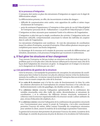 84
L’importance des structures organisationnelles
4
chapitre
b)  Le processus d’intégration
L’entreprise doit mettre en place des mécanismes d’intégration en rapport avec le degré de
différenciation adopté.
La différenciation présente, en effet, des inconvénients et même des dangers :
–
– difficulté de communication entre unités, voire apparition de conflits et même risque
d’éclatement de l’entreprise ;
–
– perte du sentiment d’appartenance à l’entreprise et donc perte de vue de l’objectif global
de l’entreprise (processus dit de « balkanisation ») au profit de l’objectif propre à l’unité.
L’intégration est donc nécessaire pour maintenir l’unité et la cohérence de l’organisation.
L’intégration va plus loin que la simple coordination des activités. L’intégration inclut une
dimension culturelle, comportementale concernant la volonté des individus de coopérer
dans le cadre de l’organisation.
Les mécanismes d’intégration sont nombreux : ils vont des mécanismes de coordination
jusqu’à la culture d’entreprise, au projet d’entreprise. Il faut utiliser plusieurs moyens qui se
complètent pour assurer une bonne intégration.
La dynamique de la structure est le résultat de processus successifs de différenciation, qui
stimulent, dynamisent, et de processus d’intégration qui recentrent et uniformisent.
4.  Il faut gérer les structures et leur changement
Trop souvent, l’entreprise ne fait pas évoluer ses structures ou les fait évoluer trop tard. Le
problème posé ici n’est plus alors celui des facteurs influençant la structure mais celui de la
façon dont l’adaptation des structures est gérée : le changement est-il intégré à la structure
ou le changement est-il obtenu par une crise ?
4.1  Les paramètres de gestion de la structure
Gérer la structure, c’est manipuler les paramètres de conception, les mécanismes de coordi-
nation pour faire évoluer la structure vers plus de cohérence interne (éviter les dysfonction-
nements, les conflits, etc.) et externe (assurer le projet de l’entreprise dans un environnement
donné) tout en tenant compte des coûts de la structure.
• Les coûts de la structure sont à la fois les coûts de fonctionnement (et donc les coûts
des solutions alternatives de l’externalisation de certaines fonctions) et les coûts liés aux
dysfonctionnements (coûts des gaspillages, des doubles services, des conflits, etc.).
• La cohérence interne concerne l’adéquation opérationnelle de la combinaison des
variables structurelles entre elles (taille des unités, décentralisation et mécanisme de
coordination…) et la cohérence des différents niveaux structurels, notamment la
cohérence entre la structure organisationnelle et la structure sociale (culture ambiante du
pays, niveau d’éducation des employés, etc.).
• La cohérence externe concerne l’adéquation de la combinaison des paramètres structurels
avec l’environnement pour assurer le projet de l’entreprise, c’est-à-dire concrètement
permettre l’exercice du métier, défini comme l’ensemble des compétences nécessaires
pour satisfaire le client, assurer la maîtrise de la technologie et permettre l’innovation.
La gestion de la structure doit permettre de pérenniser l’exercice du métier, la maîtrise de la
technologie, le contrôle du processus de prise de décision et la circulation de l’information.
 