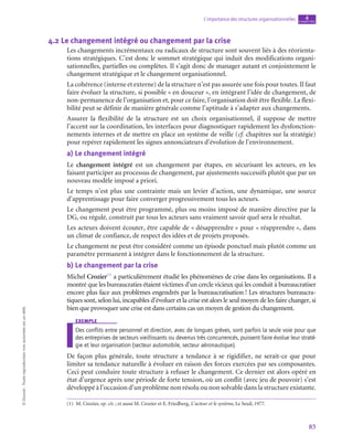 85
L’importance des structures organisationnelles chapitre
4
©
Dunod
-
Toute
reproduction
non
autorisée
est
un
délit.
4.2  Le changement intégré ou changement par la crise
Les changements incrémentaux ou radicaux de structure sont souvent liés à des réorienta-
tions stratégiques. C’est donc le sommet stratégique qui induit des modifications organi-
sationnelles, partielles ou complètes. Il s’agit donc de manager autant et conjointement le
changement stratégique et le changement organisationnel.
La cohérence (interne et externe) de la structure n’est pas assurée une fois pour toutes. Il faut
faire évoluer la structure, si possible « en douceur », en intégrant l’idée de changement, de
non-permanence de l’organisation et, pour ce faire, l’organisation doit être flexible. La flexi-
bilité peut se définir de manière générale comme l’aptitude à s’adapter aux changements.
Assurer la flexibilité de la structure est un choix organisationnel, il suppose de mettre
l’accent sur la coordination, les interfaces pour diagnostiquer rapidement les dysfonction-
nements internes et de mettre en place un système de veille (cf. chapitres sur la stratégie)
pour repérer rapidement les signes annonciateurs d’évolution de l’environnement.
a)  Le changement intégré
Le changement intégré est un changement par étapes, en sécurisant les acteurs, en les
faisant participer au processus de changement, par ajustements successifs plutôt que par un
nouveau modèle imposé a priori.
Le temps n’est plus une contrainte mais un levier d’action, une dynamique, une source
d’apprentissage pour faire converger progressivement tous les acteurs.
Le changement peut être programmé, plus ou moins imposé de manière directive par la
DG, ou régulé, construit par tous les acteurs sans vraiment savoir quel sera le résultat.
Les acteurs doivent écouter, être capable de « désapprendre » pour « réapprendre », dans
un climat de confiance, de respect des idées et de projets proposés.
Le changement ne peut être considéré comme un épisode ponctuel mais plutôt comme un
paramètre permanent à intégrer dans le fonctionnement de la structure.
b)  Le changement par la crise
Michel Crozier(1)
a particulièrement étudié les phénomènes de crise dans les organisations. Il a
montré que les bureaucraties étaient victimes d’un cercle vicieux qui les conduit à bureaucratiser
encore plus face aux problèmes engendrés par la bureaucratisation ! Les structures bureaucra-
tiques sont, selon lui, incapables d’évoluer et la crise est alors le seul moyen de les faire changer, si
bien que provoquer une crise est dans certains cas un moyen de gestion du changement.
exemple
Des conflits entre personnel et direction, avec de longues grèves, sont parfois la seule voie pour que
des entreprises de secteurs vieillissants ou devenus très concurrencés, puissent faire évolue leur straté-
gie et leur organisation (secteur automobile, secteur aéronautique).
De façon plus générale, toute structure a tendance à se rigidifier, ne serait-ce que pour
limiter sa tendance naturelle à évoluer en raison des forces exercées par ses composantes.
Ceci peut conduire toute structure à refuser le changement. Ce dernier est alors opéré en
état d’urgence après une période de forte tension, où un conflit (avec jeu de pouvoir) s’est
développé à l’occasion d’un problème non résolu ou non solvable dans la structure existante.
(1)  M. Crozier, op. cit. ; et aussi M. Crozier et E. Friedberg, L’acteur et le système, Le Seuil, 1977.
 