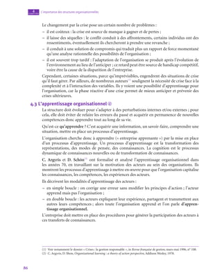 86
L’importance des structures organisationnelles
4
chapitre
Le changement par la crise pose un certain nombre de problèmes :
–
– il est coûteux : la crise est source de manque à gagner et de pertes ;
–
– il laisse des séquelles : le conflit conduit à des affrontements, certains individus ont des
ressentiments, éventuellement ils chercheront à prendre une revanche ;
–
– il conduit à une solution de compromis qui traduit plus un rapport de force momentané
qu’une analyse rationnelle des possibilités de l’organisation ;
–
– il est souvent trop tardif : l’adaptation de l’organisation se produit après l’évolution de
l’environnement au lieu de l’anticiper ; ce retard peut être source de handicap compétitif,
voire être la cause de la disparition de l’entreprise.
Cependant, certaines situations, parce qu’imprévisibles, engendrent des situations de crise
qu’il faut gérer. Par ailleurs, de nombreux auteurs(1)
soulignent la nécessité de crise face à la
complexité et à l’interaction des variables. Ils y voient une possibilité d’apprentissage pour
l’organisation, car la phase réactive d’une crise permet de mieux anticiper et prévenir des
crises ultérieures.
4.3  L’apprentissage organisationnel d
La structure doit évoluer pour s’adapter à des perturbations internes et/ou externes ; pour
cela, elle doit éviter de refaire les erreurs du passé et acquérir en permanence de nouvelles
compétences donc apprendre tout au long de sa vie.
Qu’est-ce qu’apprendre ? C’est acquérir une information, un savoir-faire, comprendre une
situation, mettre en place un processus d’apprentissage.
L’organisation cherche donc à apprendre (« entreprise apprenante ») par la mise en place
d’un processus d’apprentissage. Un processus d’apprentissage est la transformation des
représentations, des modes de pensée, des connaissances. La cognition est le processus
dynamique de connaissances nouvelles ou de transformation de connaissances.
C. Argyris et D. Schön(2)
ont formalisé et analysé l’apprentissage organisationnel dans
les années 70, en travaillant sur la motivation des acteurs au sein des organisations. Ils
montrent les processus d’apprentissage à mettre en œuvre pour que l’organisation capitalise
les connaissances, les compétences, les expériences des acteurs.
Ils décrivent les modalités d’apprentissage des acteurs :
–
– en simple boucle : on corrige une erreur sans modifier les principes d’action ; l’acteur
apprend mais pas l’organisation ;
–
– en double boucle : les acteurs expliquent leur expérience, partagent et transmettent aux
autres leurs compétences ; alors toute l’organisation apprend et l’on parle d’appren-
tissage organisationnel.
L’entreprise doit mettre en place des procédures pour générer la participation des acteurs à
ces transferts de connaissances.
(1)  Voir notamment le dossier « Crises : la gestion responsable », in Revue française de gestion, mars-mai 1996, n° 108.
(2)  C. Argyris, D. Shon, Organizational learning : a theory of action perspective, Addison Wesley, 1978.
 