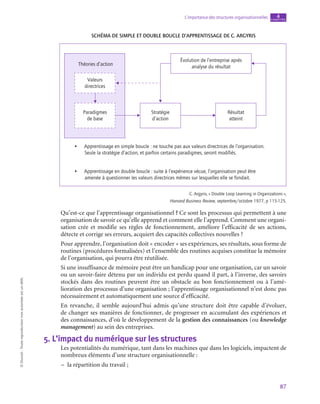 87
L’importance des structures organisationnelles chapitre
4
©
Dunod
-
Toute
reproduction
non
autorisée
est
un
délit.
Schéma de simple et double boucle d’apprentissage de C. Argyris
Théories d’action
Valeurs
directrices
Paradigmes
de base
Stratégie
d’action
Résultat
atteint
Évolution de l’entreprise après
analyse du résultat
• Apprentissage en simple boucle : ne touche pas aux valeurs directrices de l’organisation.
Seule la stratégie d’action, et parfois certains paradigmes, seront modifiés.
• Apprentissage en double boucle : suite à l’expérience vécue, l’organisation peut être
amenée à questionner les valeurs directrices mêmes sur lesquelles elle se fondait.
C. Argyris, « Double Loop Learning in Organizations »,
Harvard Business Review, septembre/octobre 1977, p 115‑125.
Qu’est-ce que l’apprentissage organisationnel ? Ce sont les processus qui permettent à une
organisation de savoir ce qu’elle apprend et comment elle l’apprend. Comment une organi-
sation crée et modifie ses règles de fonctionnement, améliore l’efficacité de ses actions,
détecte et corrige ses erreurs, acquiert des capacités collectives nouvelles ?
Pour apprendre, l’organisation doit « encoder » ses expériences, ses résultats, sous forme de
routines (procédures formalisées) et l’ensemble des routines acquises constitue la mémoire
de l’organisation, qui pourra être réutilisée.
Si une insuffisance de mémoire peut être un handicap pour une organisation, car un savoir
ou un savoir-faire détenu par un individu est perdu quand il part, à l’inverse, des savoirs
stockés dans des routines peuvent être un obstacle au bon fonctionnement ou à l’amé-
lioration des processus d’une organisation ; l’apprentissage organisationnel n’est donc pas
nécessairement et automatiquement une source d’efficacité.
En revanche, il semble aujourd’hui admis qu’une structure doit être capable d’évoluer,
de changer ses manières de fonctionner, de progresser en accumulant des expériences et
des connaissances, d’où le développement de la gestion des connaissances (ou knowledge
management) au sein des entreprises.
5.  L’impact du numérique sur les structures
Les potentialités du numérique, tant dans les machines que dans les logiciels, impactent de
nombreux éléments d’une structure organisationnelle :
–
– la répartition du travail ;
 