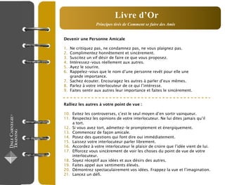 Devenir une Personne Amicale
1. Ne critiquez pas, ne condamnez pas, ne vous plaignez pas.
2. Complimentez honnêtement et sincèrement.
3. Suscitez un vif désir de faire ce que vous proposez.
4. Intéressez-vous réellement aux autres.
5. Ayez le sourire.
6. Rappelez-vous que le nom d’une personne revêt pour elle une
grande importance.
7. Sachez écouter. Encouragez les autres à parler d’eux mêmes.
8. Parlez à votre interlocuteur de ce qui l’intéresse.
9. Faites sentir aux autres leur importance et faites le sincèrement.
Ralliez les autres à votre point de vue :
10. Evitez les controverses, c’est le seul moyen d’en sortir vainqueur.
11. Respectez les opinions de votre interlocuteur. Ne lui dites jamais qu’il
a tort.
12. Si vous avez tort, admettez-le promptement et énergiquement.
13. Commencez de façon amicale.
14. Posez des questions qui font dire oui immédiatement.
15. Laissez votre interlocuteur parler librement.
16. Accordez à votre interlocuteur le plaisir de croire que l’idée vient de lui.
17. Efforcez vous sincèrement de voir les choses du point de vue de votre
interlocuteur.
18. Soyez réceptif aux idées et aux désirs des autres.
19. Faites appel aux sentiments élevés.
20. Démontrez spectaculairement vos idées. Frappez la vue et l’imagination.
21. Lancez un défi.
Livre d’Or
Principes tirés de Comment se faire des Amis
 