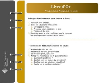 Principes Fondamentaux pour Vaincre le Stress :
1. Vivez un jour à la fois.
2. Dans les situations stressantes :
a. Envisagez le pire ;
b. Préparez-vous à accepter le pire ;
c. Tirez parti du pire.
3. Rappelez-vous le prix exorbitant que le stress et
les soucis peuvent coûter à votre santé.
Techniques de Base pour Analyser les soucis
1. Rassemblez tous les faits.
2. Pesez tous les faits, puis décidez.
3. La décision prise, agissez !
4. Notez vos réponses à ces 4 questions clés :
a. Quel est le problème ?
b. Quelles sont les causes du problème ?
c. Quelles sont les solutions possibles ?
d. Quelle est la meilleure solution ?
Principes tirés de Triomphez de vos soucis
Livre d’Or
 