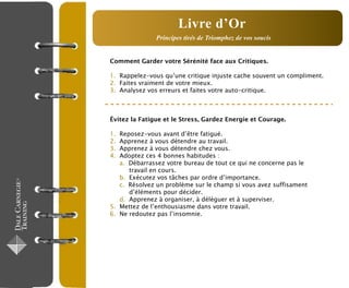Comment Garder votre Sérénité face aux Critiques.
1. Rappelez-vous qu’une critique injuste cache souvent un compliment.
2. Faites vraiment de votre mieux.
3. Analysez vos erreurs et faites votre auto-critique.
Évitez la Fatigue et le Stress, Gardez Energie et Courage.
1. Reposez-vous avant d’être fatigué.
2. Apprenez à vous détendre au travail.
3. Apprenez à vous détendre chez vous.
4. Adoptez ces 4 bonnes habitudes :
a. Débarrassez votre bureau de tout ce qui ne concerne pas le
travail en cours.
b. Exécutez vos tâches par ordre d’importance.
c. Résolvez un problème sur le champ si vous avez suffisament
d’éléments pour décider.
d. Apprenez à organiser, à déléguer et à superviser.
5. Mettez de l’enthousiasme dans votre travail.
6. Ne redoutez pas l’insomnie.
Principes tirés de Triomphez de vos soucis
Livre d’Or
 