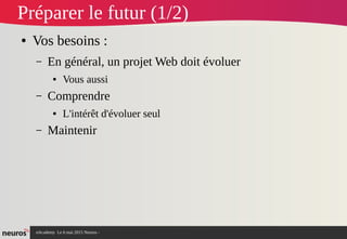 nAcademy Le 6 mai 2015 Neuros -
Préparer le futur (1/2)
● Vos besoins :
– En général, un projet Web doit évoluer
● Vous aussi
– Comprendre
● L'intérêt d'évoluer seul
– Maintenir
 