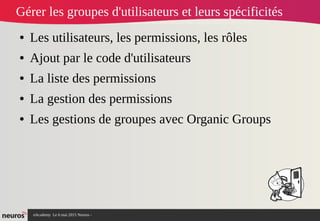 nAcademy Le 6 mai 2015 Neuros -
Gérer les groupes d'utilisateurs et leurs spécificités
● Les utilisateurs, les permissions, les rôles
● Ajout par le code d'utilisateurs
● La liste des permissions
● La gestion des permissions
● Les gestions de groupes avec Organic Groups
 